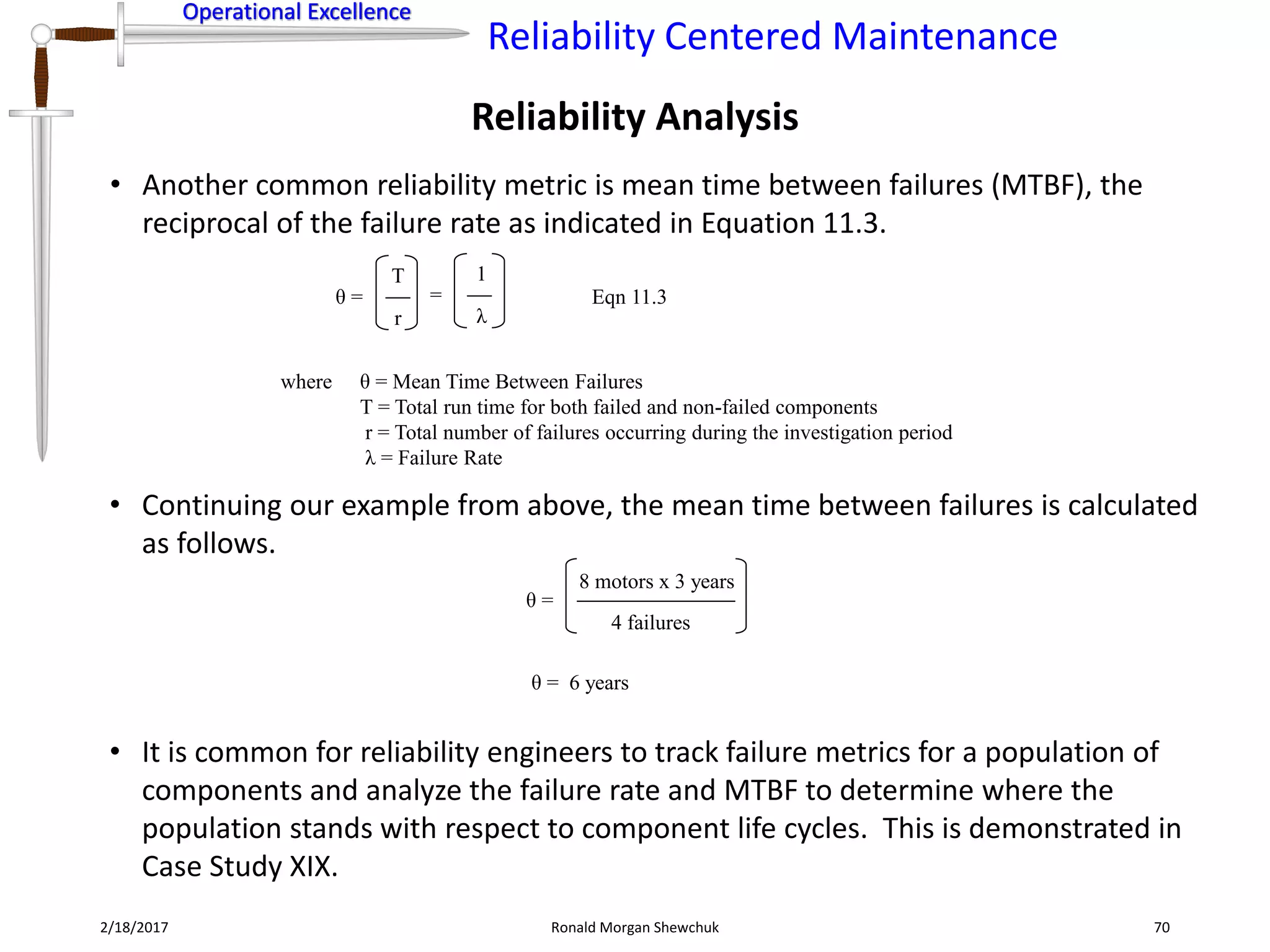 Operational Excellence
Reliability Centered Maintenance
Operational Excellence
2/18/2017 Ronald Morgan Shewchuk 70
• Another common reliability metric is mean time between failures (MTBF), the
reciprocal of the failure rate as indicated in Equation 11.3.
Reliability Analysis
• Continuing our example from above, the mean time between failures is calculated
as follows.
θ =
where θ = Mean Time Between Failures
T = Total run time for both failed and non-failed components
r = Total number of failures occurring during the investigation period
λ = Failure Rate
Eqn 11.3
r
T
λ
1
=
θ =
8 motors x 3 years
4 failures
θ = 6 years
• It is common for reliability engineers to track failure metrics for a population of
components and analyze the failure rate and MTBF to determine where the
population stands with respect to component life cycles. This is demonstrated in
Case Study XIX.
 