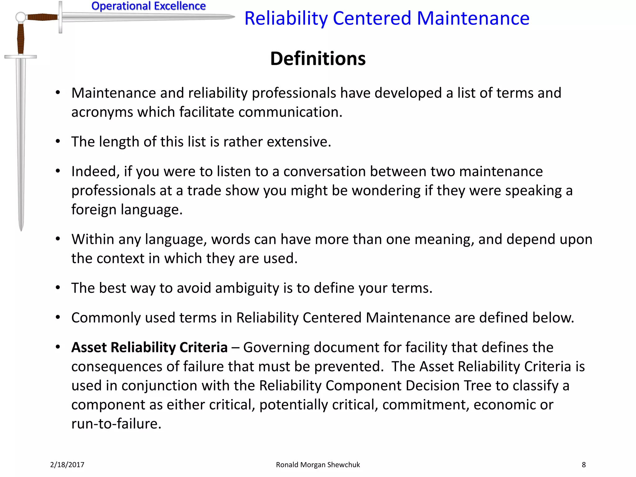 Operational Excellence
Reliability Centered Maintenance
Operational Excellence
Definitions
2/18/2017 Ronald Morgan Shewchuk 8
• Maintenance and reliability professionals have developed a list of terms and
acronyms which facilitate communication.
• The length of this list is rather extensive.
• Indeed, if you were to listen to a conversation between two maintenance
professionals at a trade show you might be wondering if they were speaking a
foreign language.
• Within any language, words can have more than one meaning, and depend upon
the context in which they are used.
• The best way to avoid ambiguity is to define your terms.
• Commonly used terms in Reliability Centered Maintenance are defined below.
• Asset Reliability Criteria – Governing document for facility that defines the
consequences of failure that must be prevented. The Asset Reliability Criteria is
used in conjunction with the Reliability Component Decision Tree to classify a
component as either critical, potentially critical, commitment, economic or
run-to-failure.
 