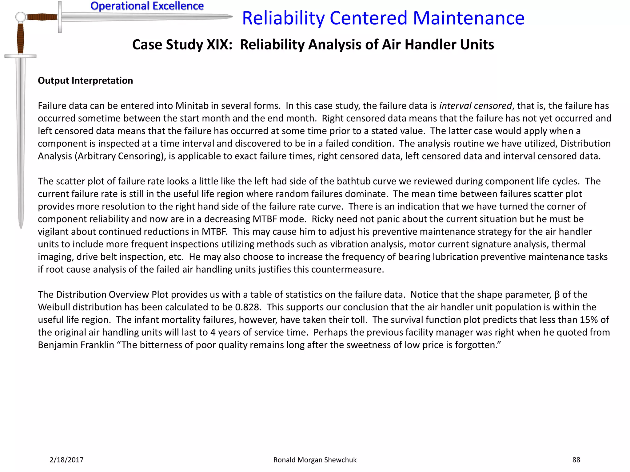 Operational Excellence
Reliability Centered Maintenance
Operational Excellence
2/18/2017 Ronald Morgan Shewchuk 88
Case Study XIX: Reliability Analysis of Air Handler Units
Output Interpretation
Failure data can be entered into Minitab in several forms. In this case study, the failure data is interval censored, that is, the failure has
occurred sometime between the start month and the end month. Right censored data means that the failure has not yet occurred and
left censored data means that the failure has occurred at some time prior to a stated value. The latter case would apply when a
component is inspected at a time interval and discovered to be in a failed condition. The analysis routine we have utilized, Distribution
Analysis (Arbitrary Censoring), is applicable to exact failure times, right censored data, left censored data and interval censored data.
The scatter plot of failure rate looks a little like the left had side of the bathtub curve we reviewed during component life cycles. The
current failure rate is still in the useful life region where random failures dominate. The mean time between failures scatter plot
provides more resolution to the right hand side of the failure rate curve. There is an indication that we have turned the corner of
component reliability and now are in a decreasing MTBF mode. Ricky need not panic about the current situation but he must be
vigilant about continued reductions in MTBF. This may cause him to adjust his preventive maintenance strategy for the air handler
units to include more frequent inspections utilizing methods such as vibration analysis, motor current signature analysis, thermal
imaging, drive belt inspection, etc. He may also choose to increase the frequency of bearing lubrication preventive maintenance tasks
if root cause analysis of the failed air handling units justifies this countermeasure.
The Distribution Overview Plot provides us with a table of statistics on the failure data. Notice that the shape parameter, β of the
Weibull distribution has been calculated to be 0.828. This supports our conclusion that the air handler unit population is within the
useful life region. The infant mortality failures, however, have taken their toll. The survival function plot predicts that less than 15% of
the original air handling units will last to 4 years of service time. Perhaps the previous facility manager was right when he quoted from
Benjamin Franklin “The bitterness of poor quality remains long after the sweetness of low price is forgotten.”
 