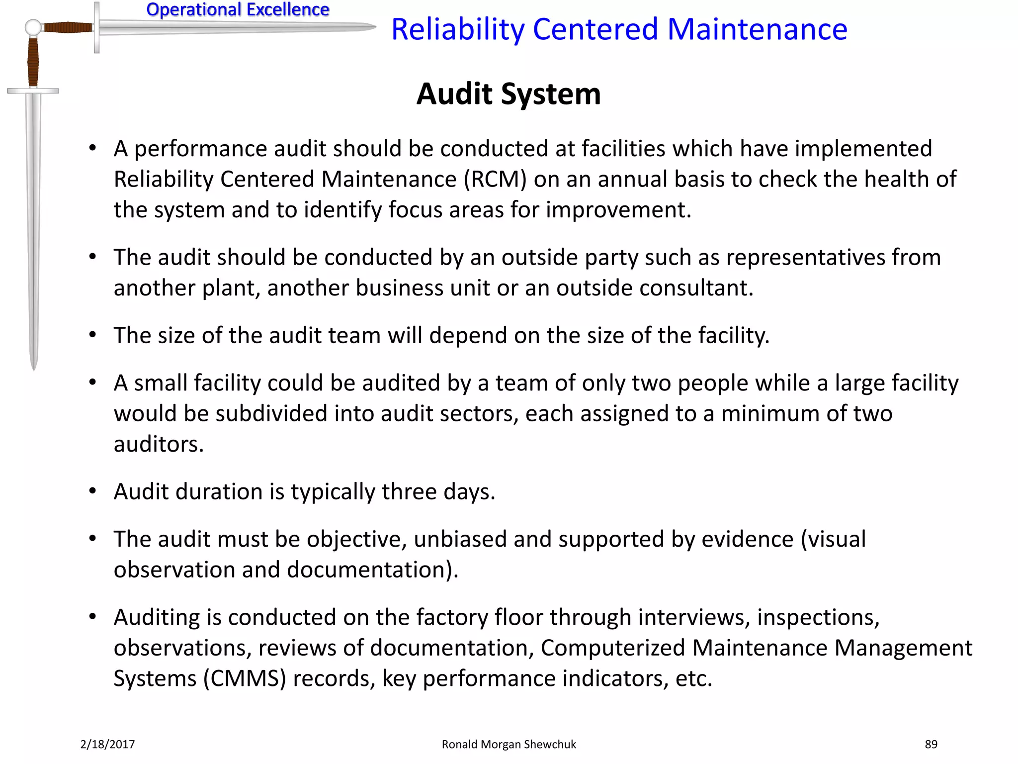 Operational Excellence
Reliability Centered Maintenance
Operational Excellence
2/18/2017 Ronald Morgan Shewchuk 89
• A performance audit should be conducted at facilities which have implemented
Reliability Centered Maintenance (RCM) on an annual basis to check the health of
the system and to identify focus areas for improvement.
• The audit should be conducted by an outside party such as representatives from
another plant, another business unit or an outside consultant.
• The size of the audit team will depend on the size of the facility.
• A small facility could be audited by a team of only two people while a large facility
would be subdivided into audit sectors, each assigned to a minimum of two
auditors.
• Audit duration is typically three days.
• The audit must be objective, unbiased and supported by evidence (visual
observation and documentation).
• Auditing is conducted on the factory floor through interviews, inspections,
observations, reviews of documentation, Computerized Maintenance Management
Systems (CMMS) records, key performance indicators, etc.
Audit System
 