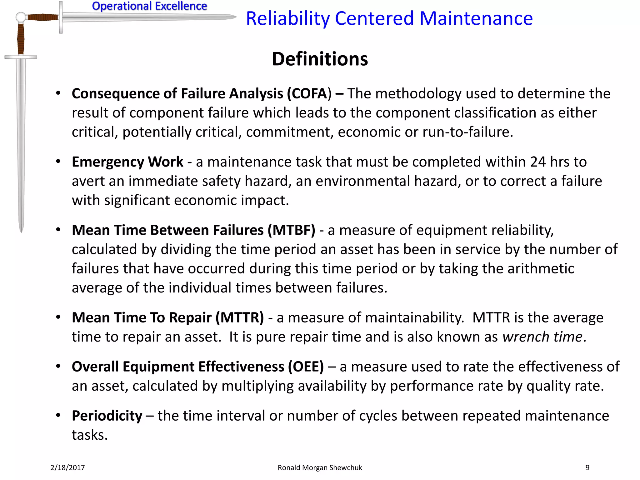 Operational Excellence
Reliability Centered Maintenance
Operational Excellence
Definitions
2/18/2017 Ronald Morgan Shewchuk 9
• Consequence of Failure Analysis (COFA) – The methodology used to determine the
result of component failure which leads to the component classification as either
critical, potentially critical, commitment, economic or run-to-failure.
• Emergency Work - a maintenance task that must be completed within 24 hrs to
avert an immediate safety hazard, an environmental hazard, or to correct a failure
with significant economic impact.
• Mean Time Between Failures (MTBF) - a measure of equipment reliability,
calculated by dividing the time period an asset has been in service by the number of
failures that have occurred during this time period or by taking the arithmetic
average of the individual times between failures.
• Mean Time To Repair (MTTR) - a measure of maintainability. MTTR is the average
time to repair an asset. It is pure repair time and is also known as wrench time.
• Overall Equipment Effectiveness (OEE) – a measure used to rate the effectiveness of
an asset, calculated by multiplying availability by performance rate by quality rate.
• Periodicity – the time interval or number of cycles between repeated maintenance
tasks.
 