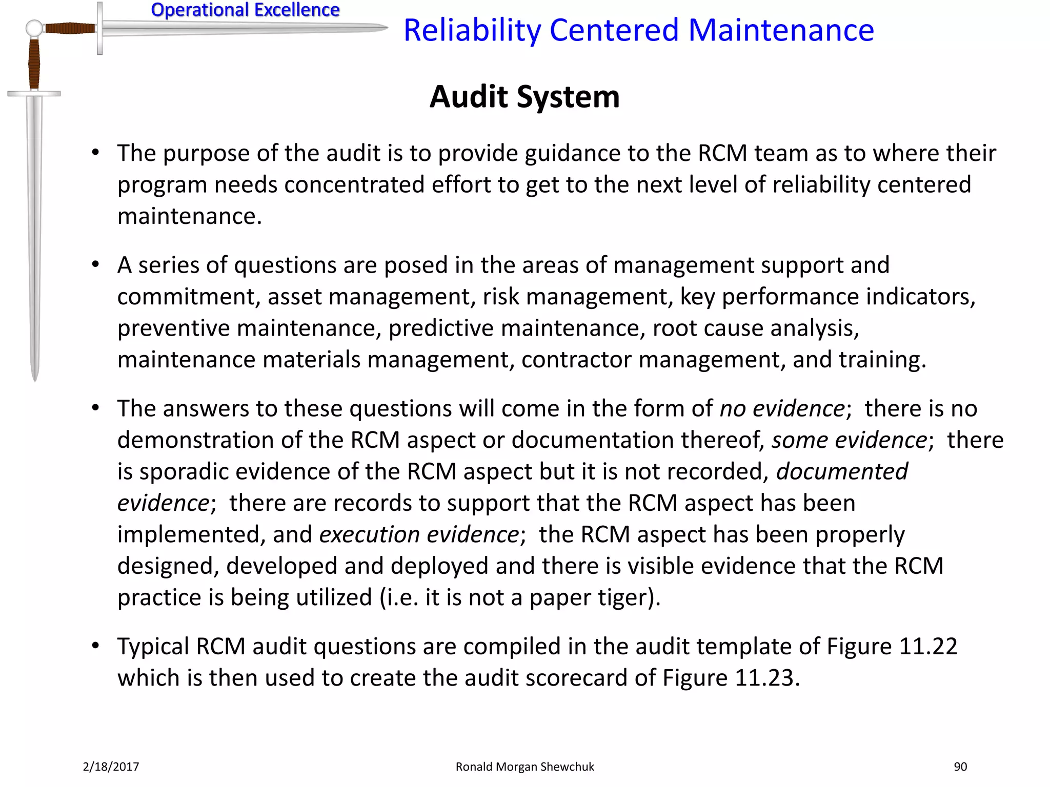 Operational Excellence
Reliability Centered Maintenance
Operational Excellence
2/18/2017 Ronald Morgan Shewchuk 90
• The purpose of the audit is to provide guidance to the RCM team as to where their
program needs concentrated effort to get to the next level of reliability centered
maintenance.
• A series of questions are posed in the areas of management support and
commitment, asset management, risk management, key performance indicators,
preventive maintenance, predictive maintenance, root cause analysis,
maintenance materials management, contractor management, and training.
• The answers to these questions will come in the form of no evidence; there is no
demonstration of the RCM aspect or documentation thereof, some evidence; there
is sporadic evidence of the RCM aspect but it is not recorded, documented
evidence; there are records to support that the RCM aspect has been
implemented, and execution evidence; the RCM aspect has been properly
designed, developed and deployed and there is visible evidence that the RCM
practice is being utilized (i.e. it is not a paper tiger).
• Typical RCM audit questions are compiled in the audit template of Figure 11.22
which is then used to create the audit scorecard of Figure 11.23.
Audit System
 