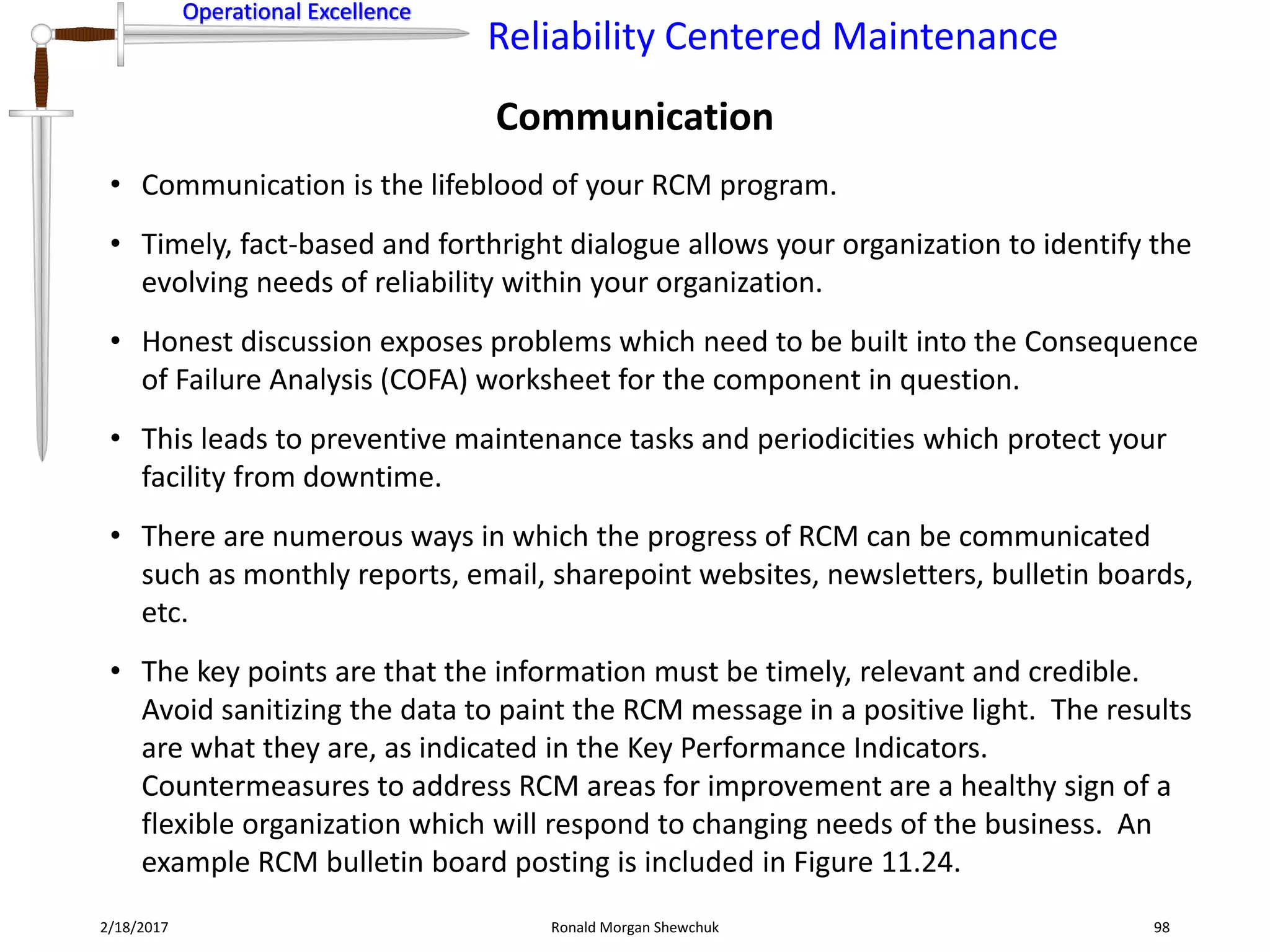 Operational Excellence
Reliability Centered Maintenance
Operational Excellence
2/18/2017 Ronald Morgan Shewchuk 98
• Communication is the lifeblood of your RCM program.
• Timely, fact-based and forthright dialogue allows your organization to identify the
evolving needs of reliability within your organization.
• Honest discussion exposes problems which need to be built into the Consequence
of Failure Analysis (COFA) worksheet for the component in question.
• This leads to preventive maintenance tasks and periodicities which protect your
facility from downtime.
• There are numerous ways in which the progress of RCM can be communicated
such as monthly reports, email, sharepoint websites, newsletters, bulletin boards,
etc.
• The key points are that the information must be timely, relevant and credible.
Avoid sanitizing the data to paint the RCM message in a positive light. The results
are what they are, as indicated in the Key Performance Indicators.
Countermeasures to address RCM areas for improvement are a healthy sign of a
flexible organization which will respond to changing needs of the business. An
example RCM bulletin board posting is included in Figure 11.24.
Communication
 