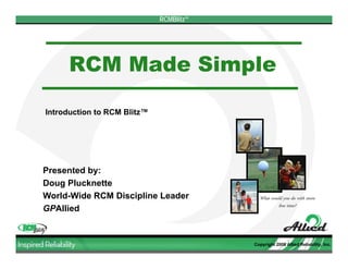 RCMBlitzTM




     RCM Made Simple

Introduction to RCM Blitz™




Presented by:
Doug Plucknette
World-Wide RCM Discipline Leader            What would you do with more
                                                    free time?
GPAllied


                                          Copyright 2008 Allied Reliability, Inc.
 