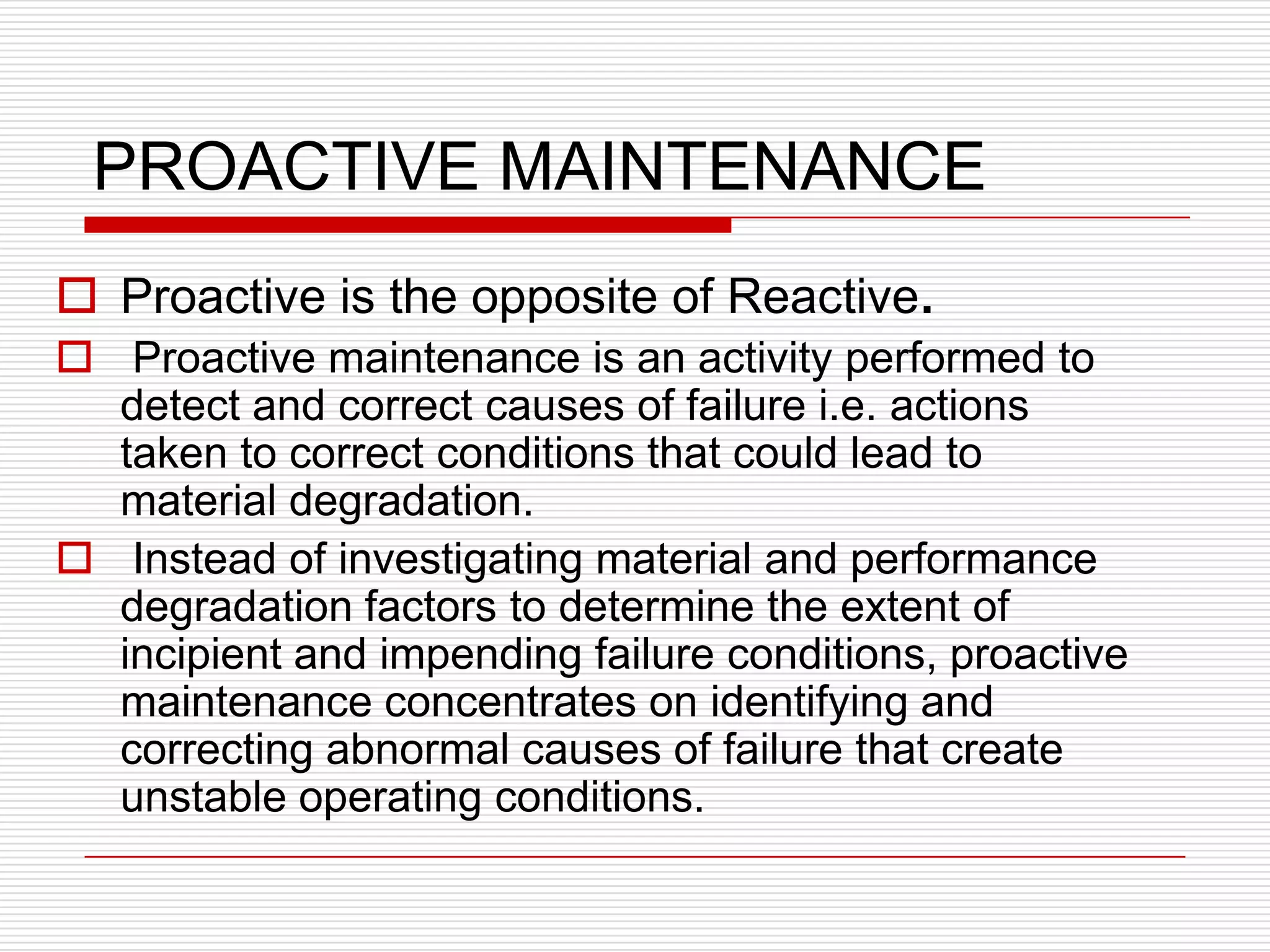 PROACTIVE MAINTENANCE
 Proactive is the opposite of Reactive.
 Proactive maintenance is an activity performed to
  detect and correct causes of failure i.e. actions
  taken to correct conditions that could lead to
  material degradation.
 Instead of investigating material and performance
  degradation factors to determine the extent of
  incipient and impending failure conditions, proactive
  maintenance concentrates on identifying and
  correcting abnormal causes of failure that create
  unstable operating conditions.
 