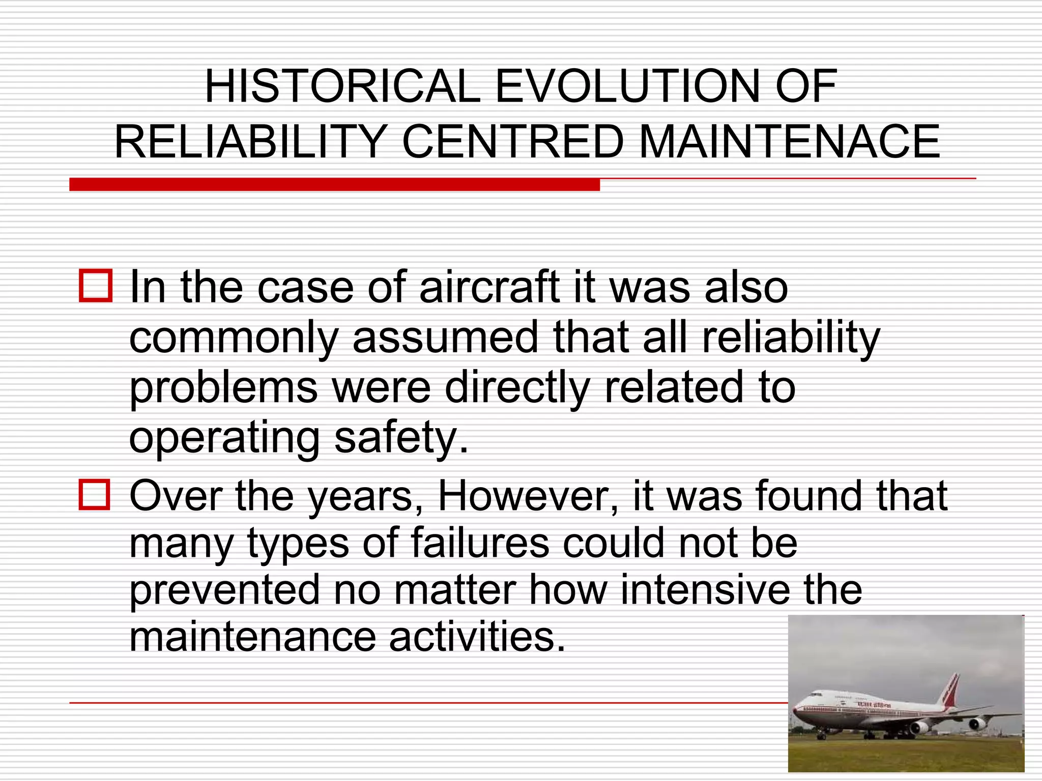 HISTORICAL EVOLUTION OF
 RELIABILITY CENTRED MAINTENACE


 In the case of aircraft it was also
  commonly assumed that all reliability
  problems were directly related to
  operating safety.
 Over the years, However, it was found that
  many types of failures could not be
  prevented no matter how intensive the
  maintenance activities.
 