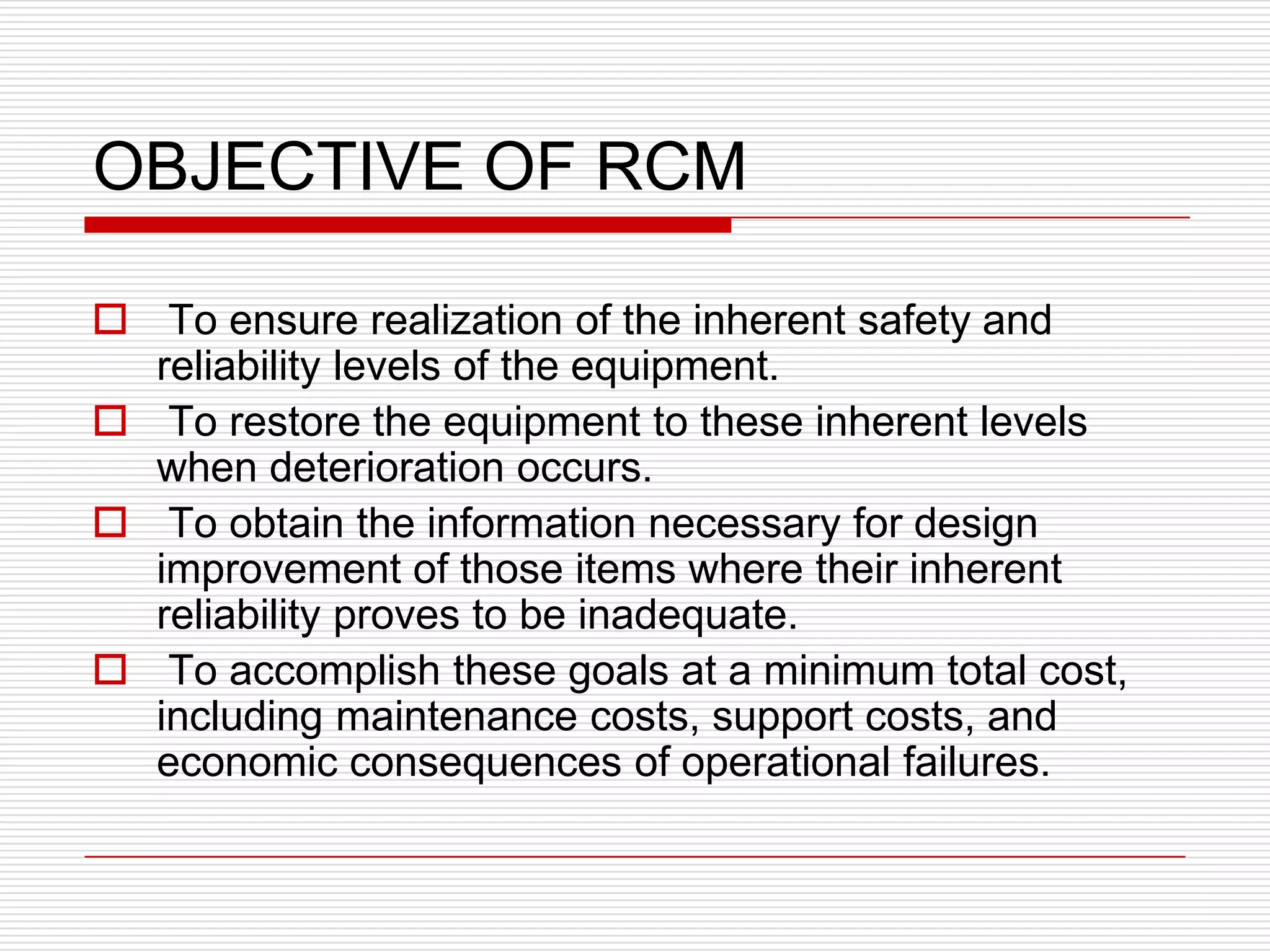 OBJECTIVE OF RCM

 To ensure realization of the inherent safety and
  reliability levels of the equipment.
 To restore the equipment to these inherent levels
  when deterioration occurs.
 To obtain the information necessary for design
  improvement of those items where their inherent
  reliability proves to be inadequate.
 To accomplish these goals at a minimum total cost,
  including maintenance costs, support costs, and
  economic consequences of operational failures.
 