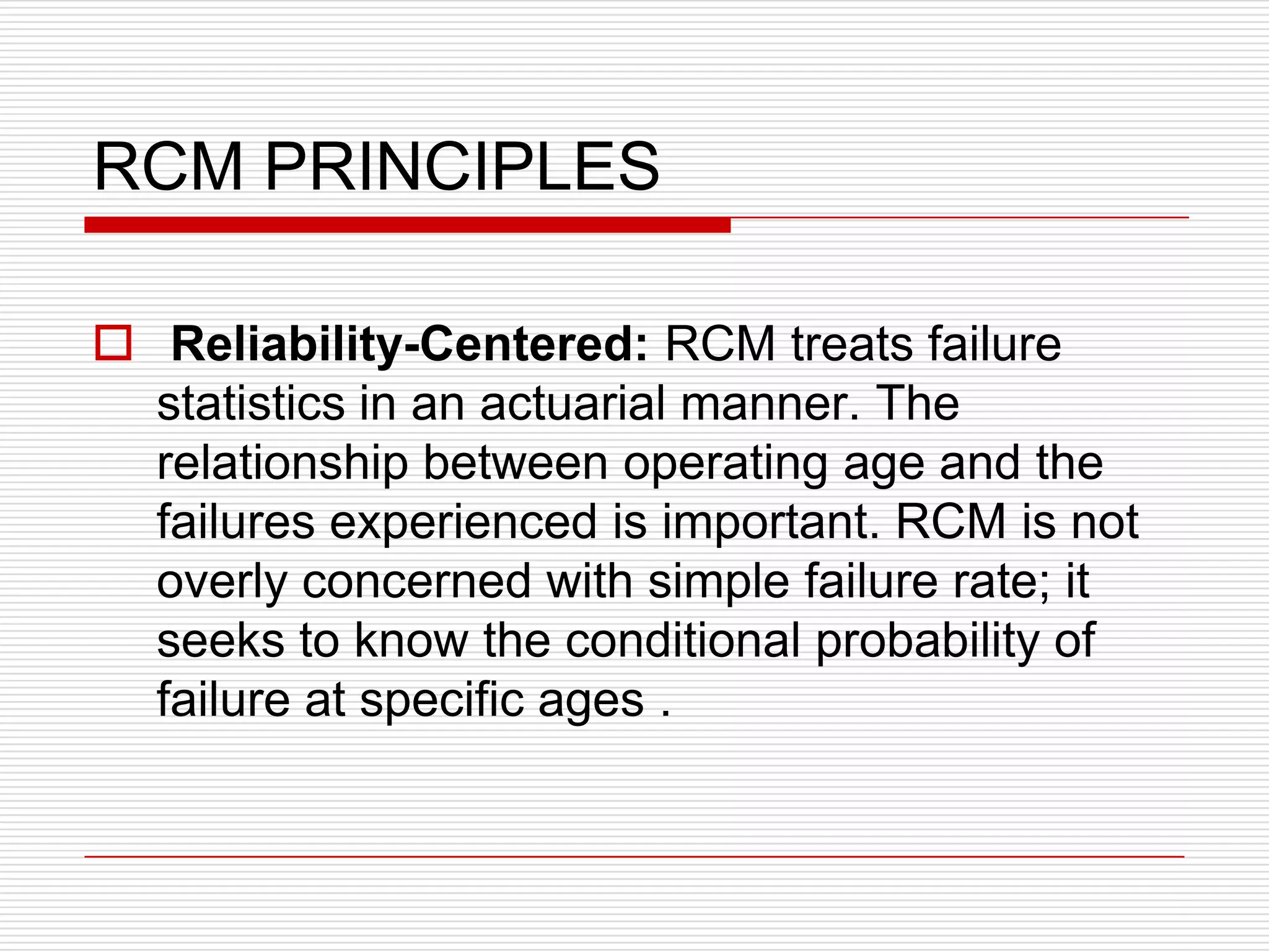 RCM PRINCIPLES

 Reliability-Centered: RCM treats failure
  statistics in an actuarial manner. The
  relationship between operating age and the
  failures experienced is important. RCM is not
  overly concerned with simple failure rate; it
  seeks to know the conditional probability of
  failure at specific ages .
 
