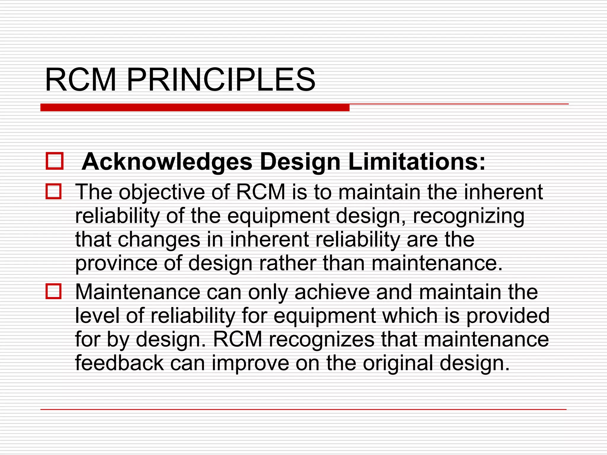 RCM PRINCIPLES

 Acknowledges Design Limitations:
 The objective of RCM is to maintain the inherent
  reliability of the equipment design, recognizing
  that changes in inherent reliability are the
  province of design rather than maintenance.
 Maintenance can only achieve and maintain the
  level of reliability for equipment which is provided
  for by design. RCM recognizes that maintenance
  feedback can improve on the original design.
 