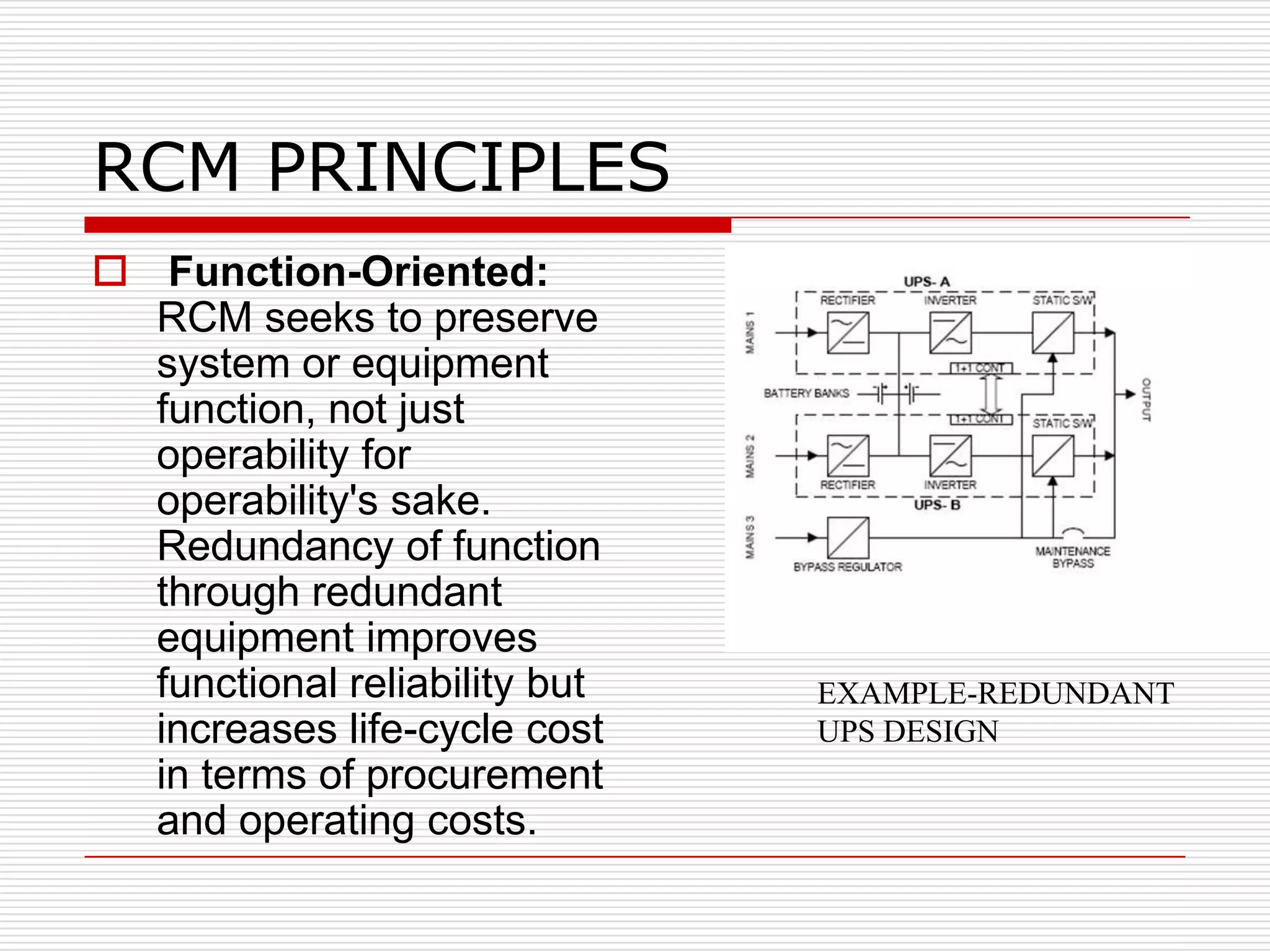 RCM PRINCIPLES
 Function-Oriented:
  RCM seeks to preserve
  system or equipment
  function, not just
  operability for
  operability's sake.
  Redundancy of function
  through redundant
  equipment improves
  functional reliability but   EXAMPLE-REDUNDANT
  increases life-cycle cost    UPS DESIGN
  in terms of procurement
  and operating costs.
 