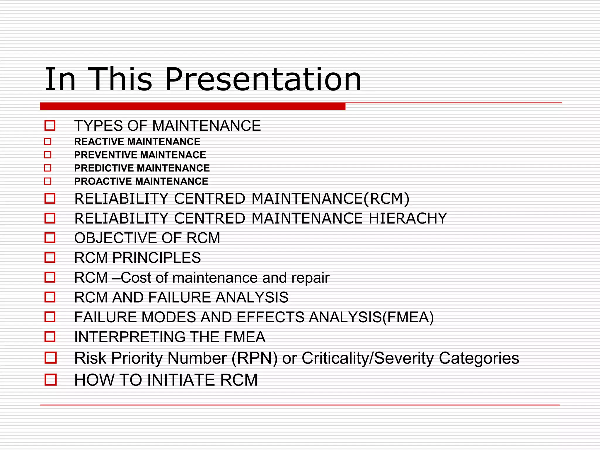 In This Presentation
   TYPES OF MAINTENANCE
   REACTIVE MAINTENANCE
   PREVENTIVE MAINTENACE
   PREDICTIVE MAINTENANCE
   PROACTIVE MAINTENANCE
   RELIABILITY CENTRED MAINTENANCE(RCM)
   RELIABILITY CENTRED MAINTENANCE HIERACHY
   OBJECTIVE OF RCM
   RCM PRINCIPLES
   RCM –Cost of maintenance and repair
   RCM AND FAILURE ANALYSIS
   FAILURE MODES AND EFFECTS ANALYSIS(FMEA)
   INTERPRETING THE FMEA
 Risk Priority Number (RPN) or Criticality/Severity Categories
 HOW TO INITIATE RCM
 