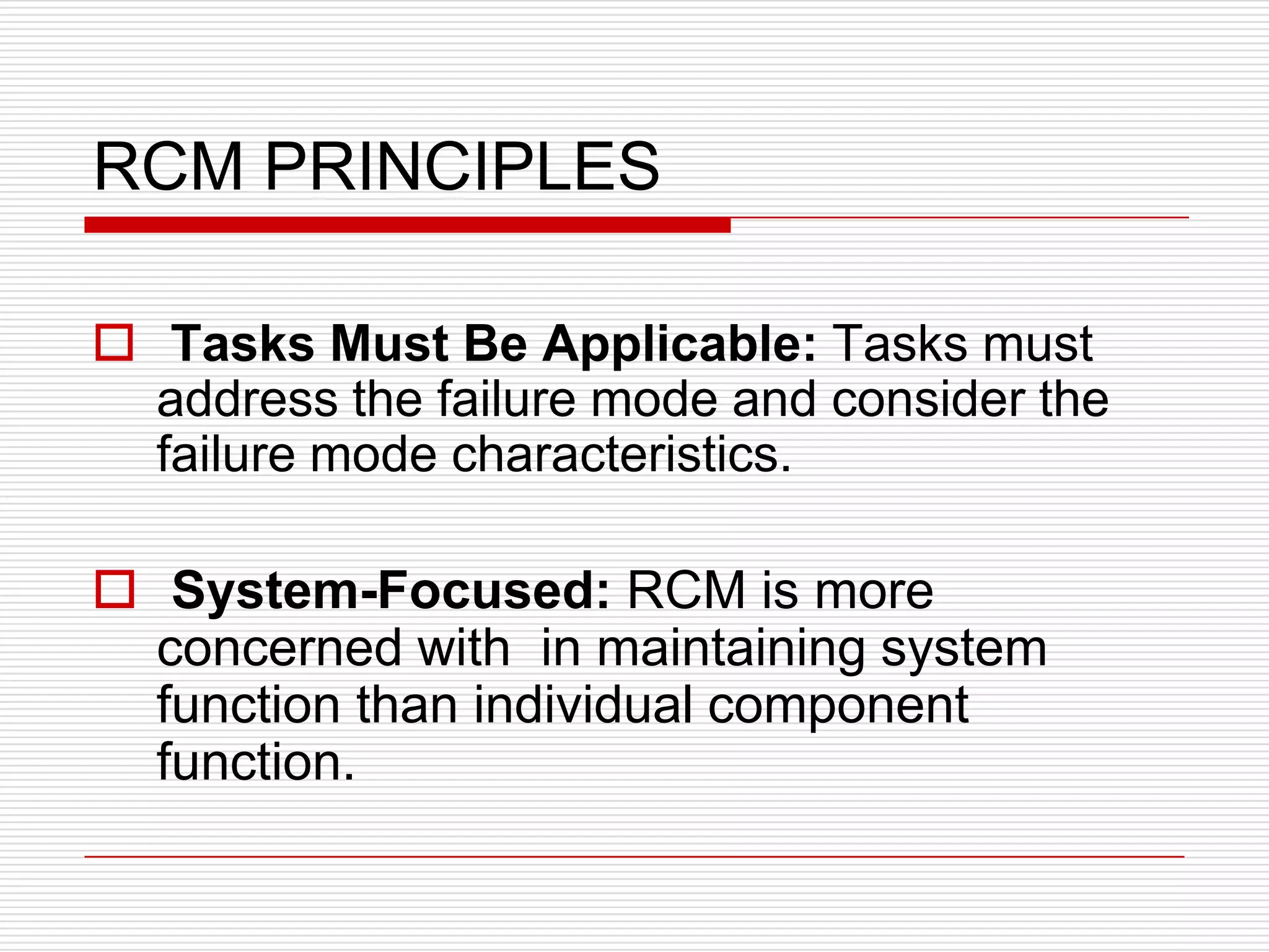 RCM PRINCIPLES

 Tasks Must Be Applicable: Tasks must
  address the failure mode and consider the
  failure mode characteristics.

 System-Focused: RCM is more
  concerned with in maintaining system
  function than individual component
  function.
 