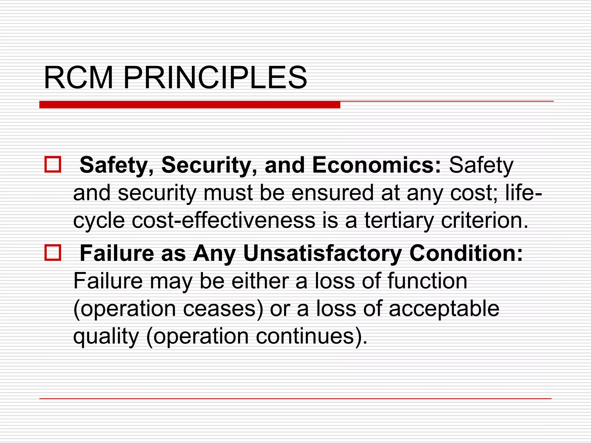 RCM PRINCIPLES

 Safety, Security, and Economics: Safety
  and security must be ensured at any cost; life-
  cycle cost-effectiveness is a tertiary criterion.
 Failure as Any Unsatisfactory Condition:
  Failure may be either a loss of function
  (operation ceases) or a loss of acceptable
  quality (operation continues).
 