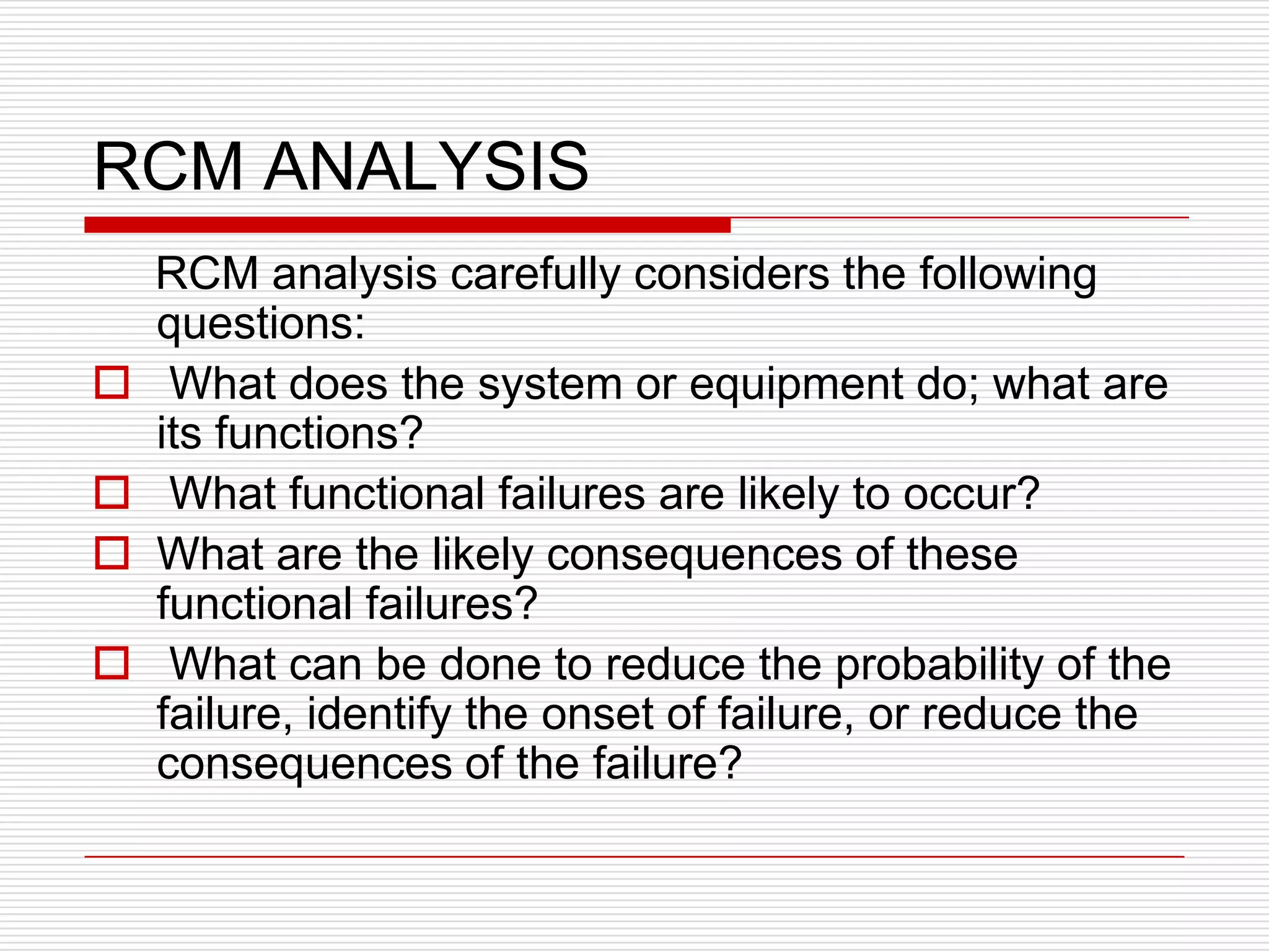 RCM ANALYSIS
    RCM analysis carefully considers the following
    questions:
    What does the system or equipment do; what are
    its functions?
    What functional failures are likely to occur?
   What are the likely consequences of these
    functional failures?
    What can be done to reduce the probability of the
    failure, identify the onset of failure, or reduce the
    consequences of the failure?
 