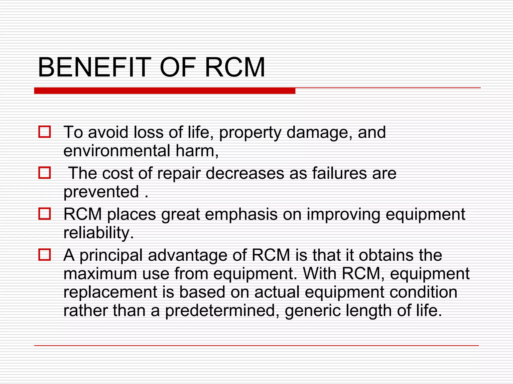 BENEFIT OF RCM

 To avoid loss of life, property damage, and
  environmental harm,
 The cost of repair decreases as failures are
  prevented .
 RCM places great emphasis on improving equipment
  reliability.
 A principal advantage of RCM is that it obtains the
  maximum use from equipment. With RCM, equipment
  replacement is based on actual equipment condition
  rather than a predetermined, generic length of life.
 