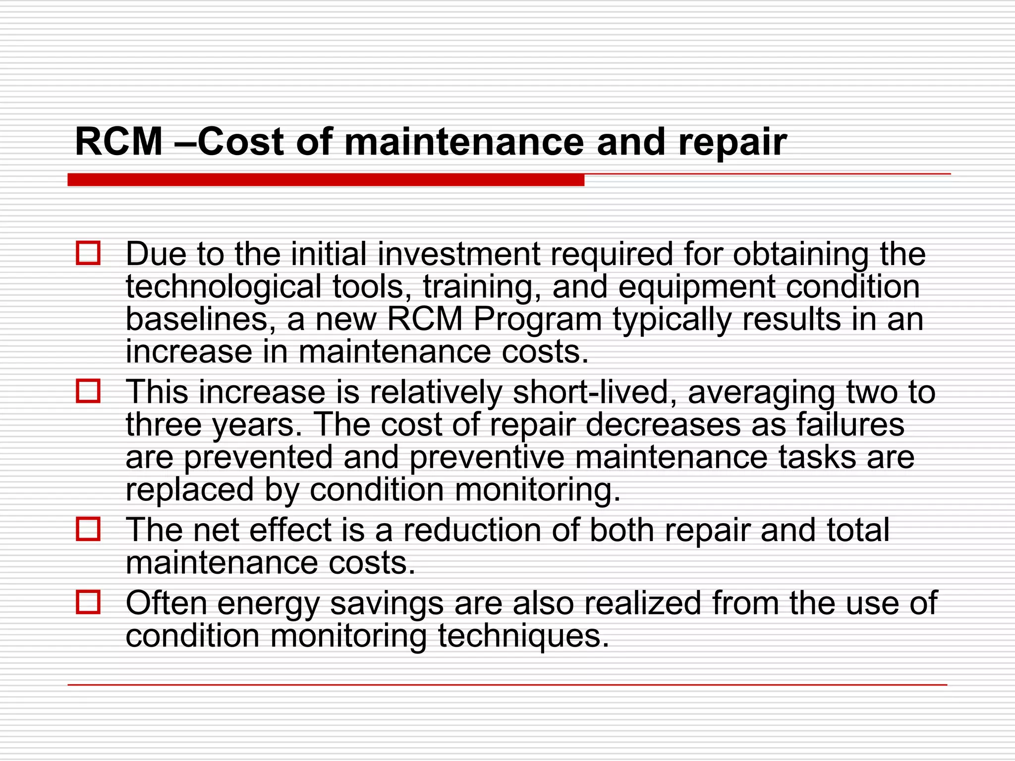 RCM –Cost of maintenance and repair

 Due to the initial investment required for obtaining the
  technological tools, training, and equipment condition
  baselines, a new RCM Program typically results in an
  increase in maintenance costs.
 This increase is relatively short-lived, averaging two to
  three years. The cost of repair decreases as failures
  are prevented and preventive maintenance tasks are
  replaced by condition monitoring.
 The net effect is a reduction of both repair and total
  maintenance costs.
 Often energy savings are also realized from the use of
  condition monitoring techniques.
 