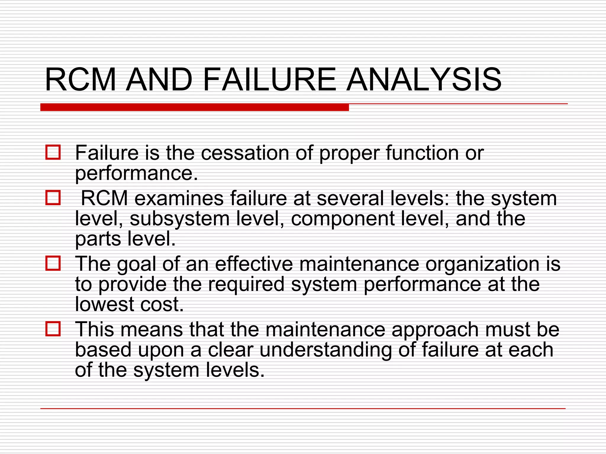 RCM AND FAILURE ANALYSIS

 Failure is the cessation of proper function or
  performance.
 RCM examines failure at several levels: the system
  level, subsystem level, component level, and the
  parts level.
 The goal of an effective maintenance organization is
  to provide the required system performance at the
  lowest cost.
 This means that the maintenance approach must be
  based upon a clear understanding of failure at each
  of the system levels.
 
