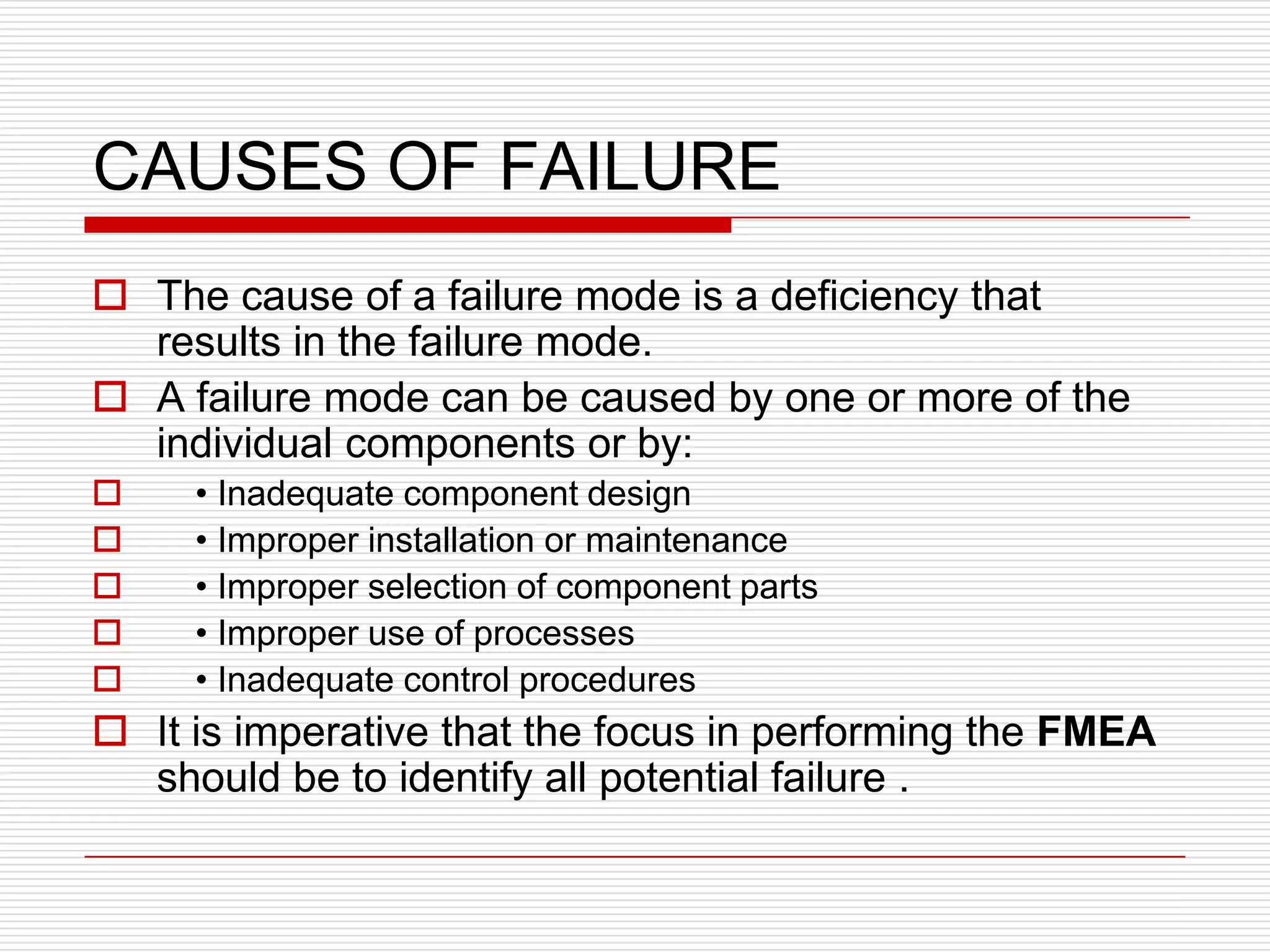 CAUSES OF FAILURE
 The cause of a failure mode is a deficiency that
  results in the failure mode.
 A failure mode can be caused by one or more of the
  individual components or by:
    • Inadequate component design
    • Improper installation or maintenance
    • Improper selection of component parts
    • Improper use of processes
    • Inadequate control procedures
 It is imperative that the focus in performing the FMEA
  should be to identify all potential failure .
 