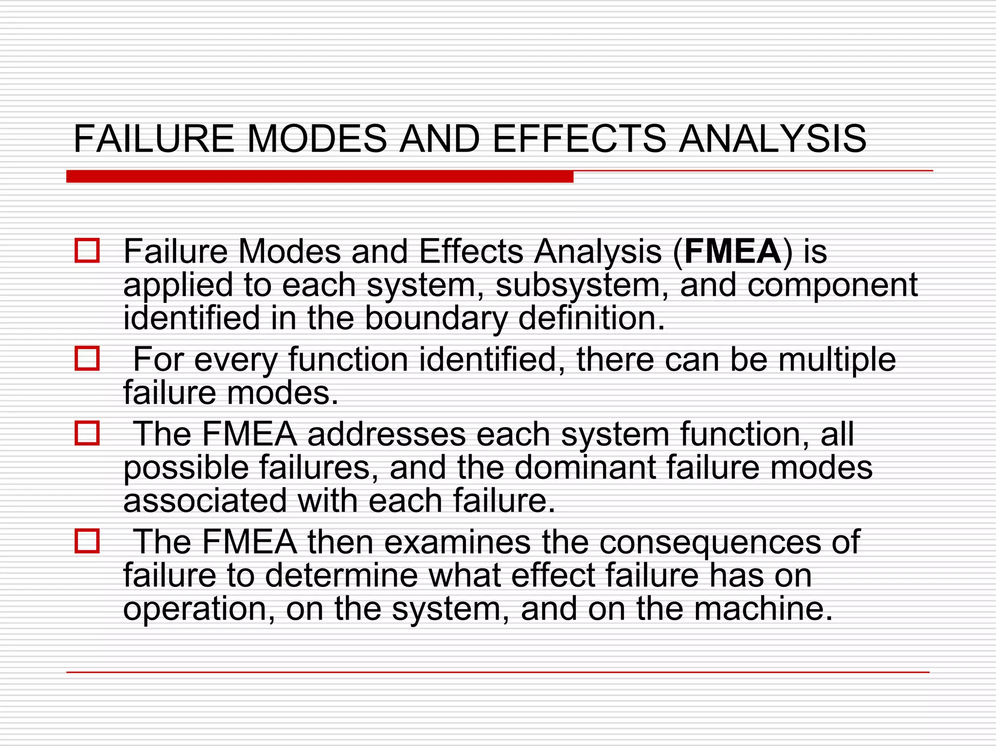 FAILURE MODES AND EFFECTS ANALYSIS

 Failure Modes and Effects Analysis (FMEA) is
  applied to each system, subsystem, and component
  identified in the boundary definition.
 For every function identified, there can be multiple
  failure modes.
 The FMEA addresses each system function, all
  possible failures, and the dominant failure modes
  associated with each failure.
 The FMEA then examines the consequences of
  failure to determine what effect failure has on
  operation, on the system, and on the machine.
 