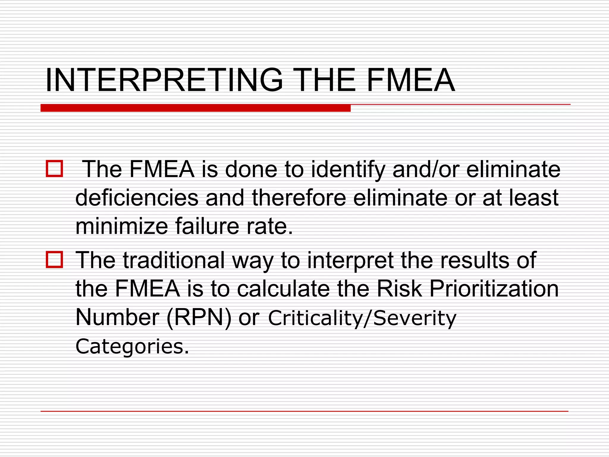 INTERPRETING THE FMEA

 The FMEA is done to identify and/or eliminate
  deficiencies and therefore eliminate or at least
  minimize failure rate.
 The traditional way to interpret the results of
  the FMEA is to calculate the Risk Prioritization
  Number (RPN) or Criticality/Severity
  Categories.
 