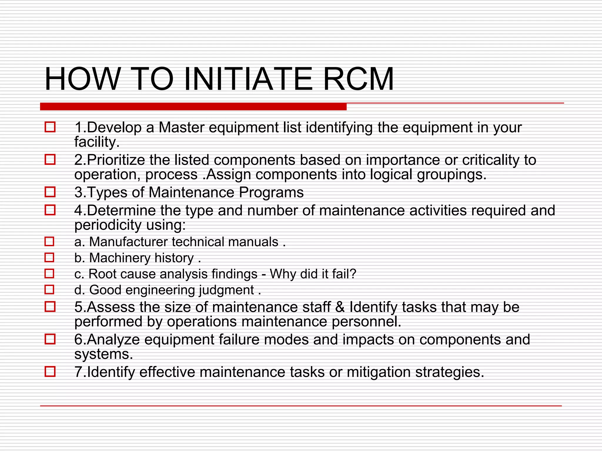 HOW TO INITIATE RCM
   1.Develop a Master equipment list identifying the equipment in your
    facility.
   2.Prioritize the listed components based on importance or criticality to
    operation, process .Assign components into logical groupings.
   3.Types of Maintenance Programs
   4.Determine the type and number of maintenance activities required and
    periodicity using:
   a. Manufacturer technical manuals .
   b. Machinery history .
   c. Root cause analysis findings - Why did it fail?
   d. Good engineering judgment .
   5.Assess the size of maintenance staff & Identify tasks that may be
    performed by operations maintenance personnel.
   6.Analyze equipment failure modes and impacts on components and
    systems.
   7.Identify effective maintenance tasks or mitigation strategies.
 