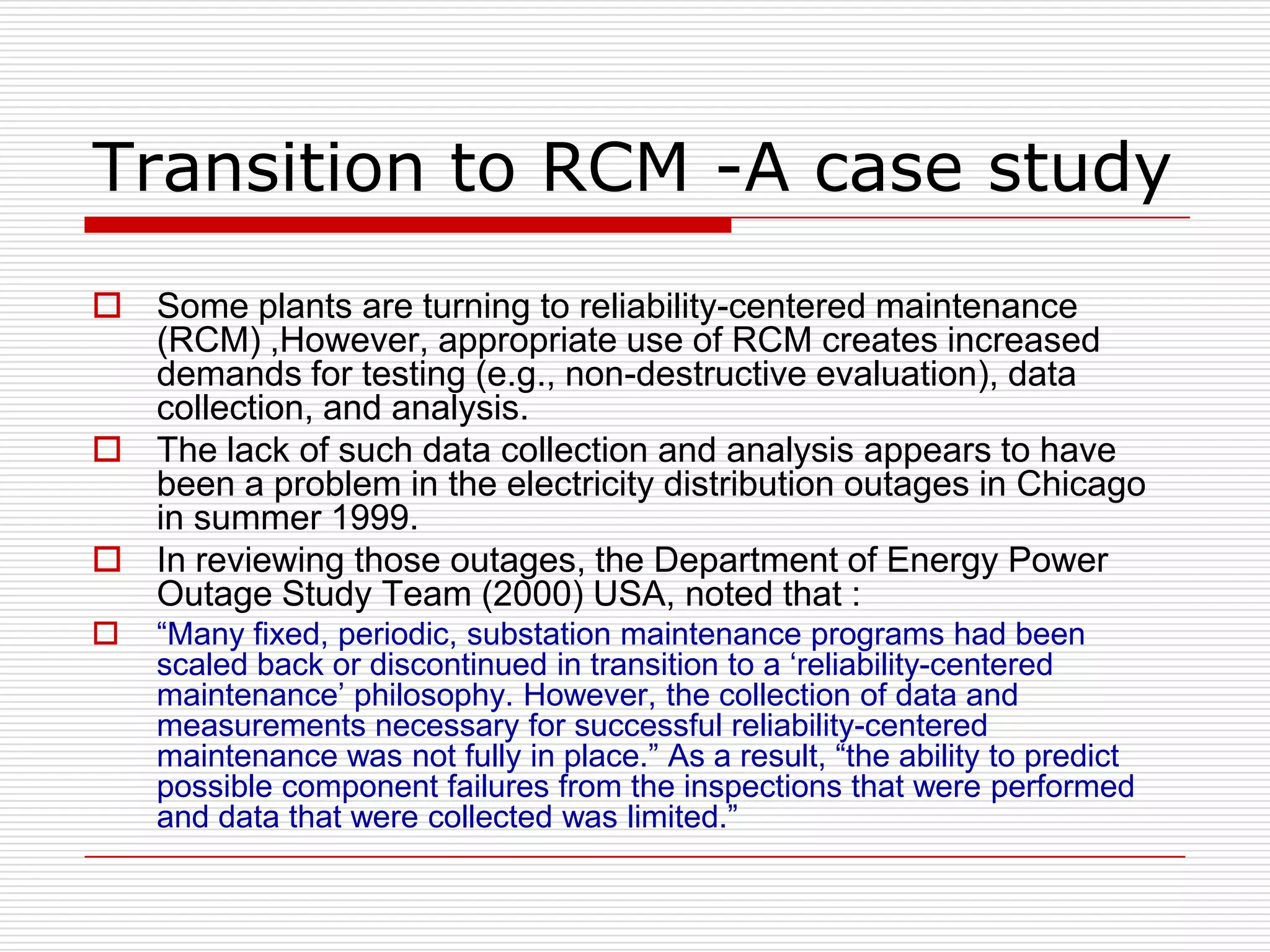 Transition to RCM -A case study
 Some plants are turning to reliability-centered maintenance
  (RCM) ,However, appropriate use of RCM creates increased
  demands for testing (e.g., non-destructive evaluation), data
  collection, and analysis.
 The lack of such data collection and analysis appears to have
  been a problem in the electricity distribution outages in Chicago
  in summer 1999.
 In reviewing those outages, the Department of Energy Power
  Outage Study Team (2000) USA, noted that :
   “Many fixed, periodic, substation maintenance programs had been
    scaled back or discontinued in transition to a „reliability-centered
    maintenance‟ philosophy. However, the collection of data and
    measurements necessary for successful reliability-centered
    maintenance was not fully in place.” As a result, “the ability to predict
    possible component failures from the inspections that were performed
    and data that were collected was limited.”
 