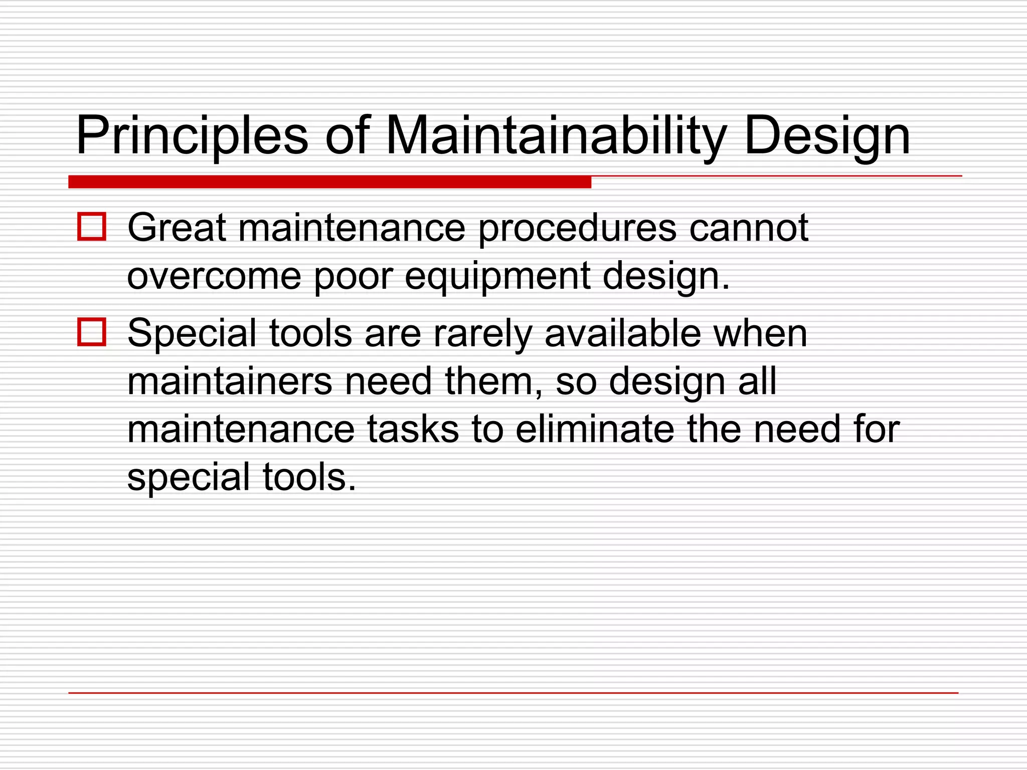 Principles of Maintainability Design
 Great maintenance procedures cannot
  overcome poor equipment design.
 Special tools are rarely available when
  maintainers need them, so design all
  maintenance tasks to eliminate the need for
  special tools.
 
