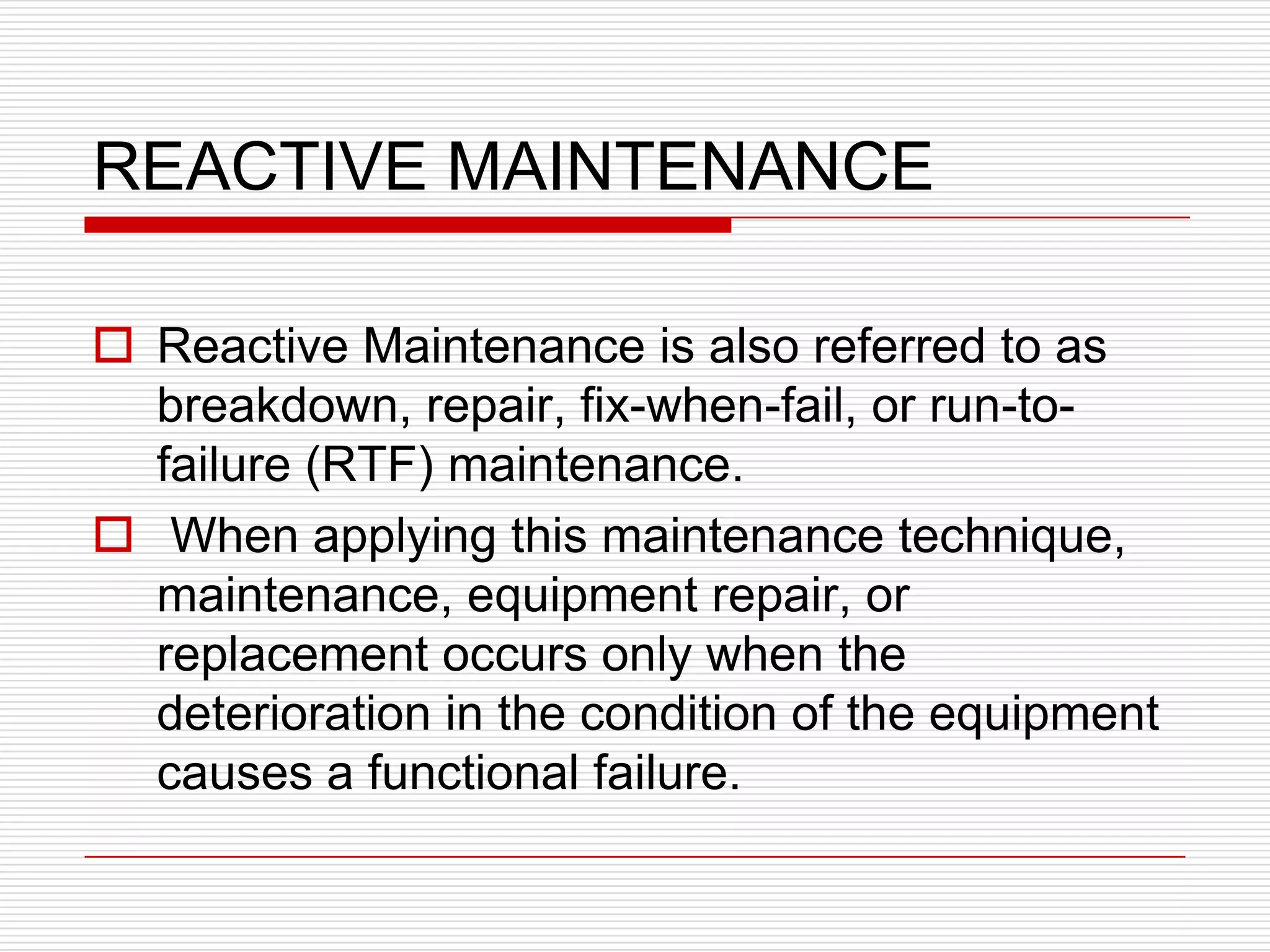 REACTIVE MAINTENANCE

 Reactive Maintenance is also referred to as
  breakdown, repair, fix-when-fail, or run-to-
  failure (RTF) maintenance.
 When applying this maintenance technique,
  maintenance, equipment repair, or
  replacement occurs only when the
  deterioration in the condition of the equipment
  causes a functional failure.
 
