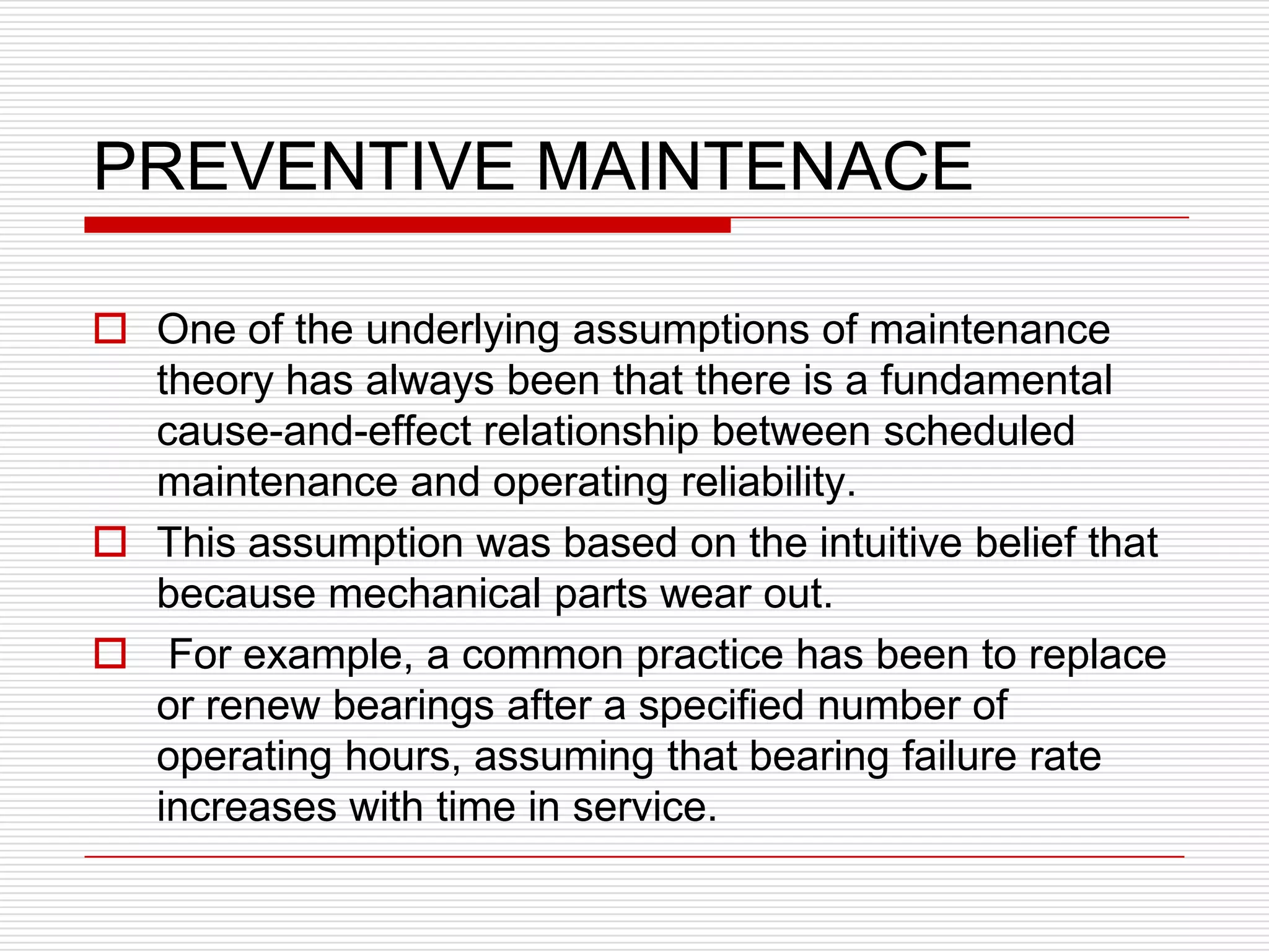 PREVENTIVE MAINTENACE

 One of the underlying assumptions of maintenance
  theory has always been that there is a fundamental
  cause-and-effect relationship between scheduled
  maintenance and operating reliability.
 This assumption was based on the intuitive belief that
  because mechanical parts wear out.
 For example, a common practice has been to replace
  or renew bearings after a specified number of
  operating hours, assuming that bearing failure rate
  increases with time in service.
 