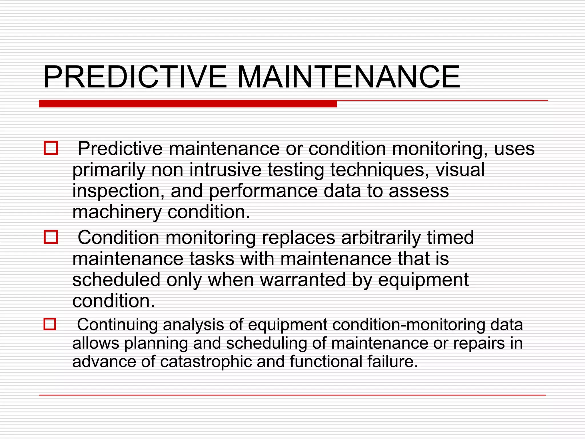 PREDICTIVE MAINTENANCE

 Predictive maintenance or condition monitoring, uses
  primarily non intrusive testing techniques, visual
  inspection, and performance data to assess
  machinery condition.
 Condition monitoring replaces arbitrarily timed
  maintenance tasks with maintenance that is
  scheduled only when warranted by equipment
  condition.
   Continuing analysis of equipment condition-monitoring data
    allows planning and scheduling of maintenance or repairs in
    advance of catastrophic and functional failure.
 