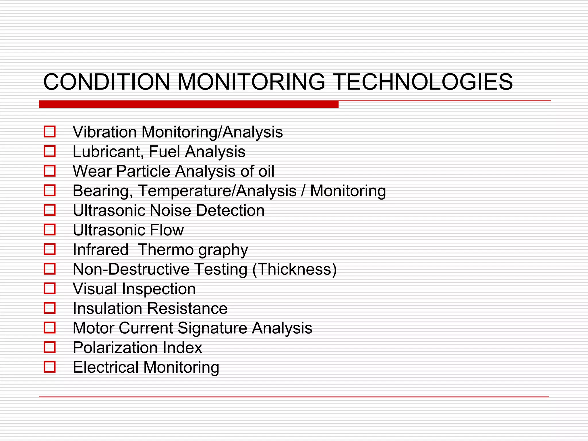 CONDITION MONITORING TECHNOLOGIES

   Vibration Monitoring/Analysis
   Lubricant, Fuel Analysis
   Wear Particle Analysis of oil
   Bearing, Temperature/Analysis / Monitoring
   Ultrasonic Noise Detection
   Ultrasonic Flow
   Infrared Thermo graphy
   Non-Destructive Testing (Thickness)
   Visual Inspection
   Insulation Resistance
   Motor Current Signature Analysis
   Polarization Index
   Electrical Monitoring
 