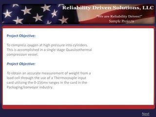 Sample Projects


Project Objective: 

To compress oxygen at high pressure into cylinders.
This is accomplished in a single stage Quasiisothermal
compression vessel.

Project Objective:

To obtain an accurate measurement of weight from a
load cell through the use of a Thermocouple input
card utilizing the 0‐156mv ranges in the card in the
Packaging/conveyor industry.




                                                                           Next
 