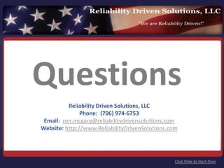 Questions
           Reliability Driven Solutions, LLC
               Phone:  (706) 974‐6753 
 Email:  ron.mcgary@reliabilitydrivensolutions.com
Website: http://www.ReliabilityDrivenSolutions.com




                                                 Click Slide to Start Over
 
