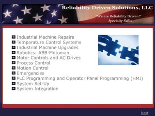 Specialty Skills



Industrial Machine Repairs
Temperature Control Systems
Industrial Machine Upgrades
Robotics: ABB-Motoman
Motor Controls and AC Drives
Process Control
Motion Control
Emergencies
PLC Programming and Operator Panel Programming (HMI)
System Set-Up
System Integration




                                                        Next
 