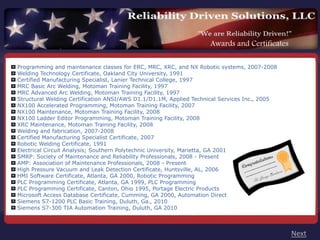Awards and Certificates

Programming and maintenance classes for ERC, MRC, XRC, and NX Robotic systems, 2007-2008
Welding Technology Certificate, Oakland City University, 1991
Certified Manufacturing Specialist, Lanier Technical College, 1997
MRC Basic Arc Welding, Motoman Training Facility, 1997
MRC Advanced Arc Welding, Motoman Training Facility, 1997
Structural Welding Certification ANSI/AWS D1.1/D1.1M, Applied Technical Services Inc., 2005
NX100 Accelerated Programming, Motoman Training Facility, 2007
NX100 Maintenance, Motoman Training Facility, 2008
NX100 Ladder Editor Programming, Motoman Training Facility, 2008
XRC Maintenance, Motoman Training Facility, 2008
Welding and fabrication, 2007-2008
Certified Manufacturing Specialist Certificate, 2007
Robotic Welding Certificate, 1991
Electrical Circuit Analysis; Southern Polytechnic University, Marietta, GA 2001
SMRP: Society of Maintenance and Reliability Professionals, 2008 - Present
AMP: Association of Maintenance Professionals, 2008 - Present
High Pressure Vacuum and Leak Detection Certificate, Huntsville, AL, 2006
HMI Software Certificate, Atlanta, GA 2000, Robotic Programming
PLC Programming Certificate, Atlanta, GA 1999, PLC Programming
PLC Programming Certificate, Canton, Ohio 1995, Portage Electric Products
Microsoft Access Database Certificate, Cumming, GA 2000, Automation Direct
Siemens S7-1200 PLC Basic Training, Duluth, Ga., 2010
Siemens S7-300 TIA Automation Training, Duluth, GA 2010



                                                                                              Next
 