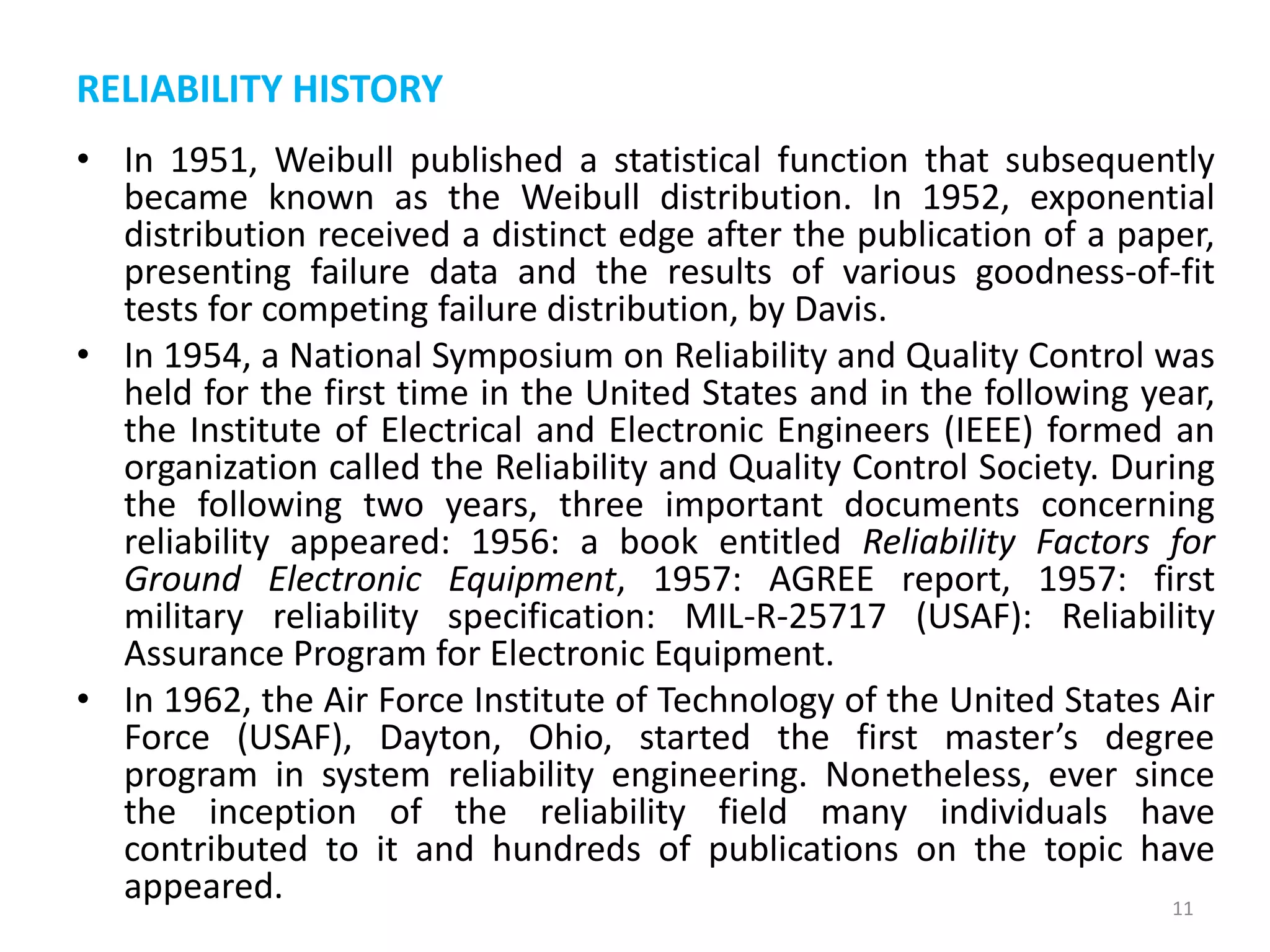 RELIABILITY HISTORY 
• In 1951, Weibull published a statistical function that subsequently 
became known as the Weibull distribution. In 1952, exponential 
distribution received a distinct edge after the publication of a paper, 
presenting failure data and the results of various goodness-of-fit 
tests for competing failure distribution, by Davis. 
• In 1954, a National Symposium on Reliability and Quality Control was 
held for the first time in the United States and in the following year, 
the Institute of Electrical and Electronic Engineers (IEEE) formed an 
organization called the Reliability and Quality Control Society. During 
the following two years, three important documents concerning 
reliability appeared: 1956: a book entitled Reliability Factors for 
Ground Electronic Equipment, 1957: AGREE report, 1957: first 
military reliability specification: MIL-R-25717 (USAF): Reliability 
Assurance Program for Electronic Equipment. 
• In 1962, the Air Force Institute of Technology of the United States Air 
Force (USAF), Dayton, Ohio, started the first master’s degree 
program in system reliability engineering. Nonetheless, ever since 
the inception of the reliability field many individuals have 
contributed to it and hundreds of publications on the topic have 
appeared. 
11 
 