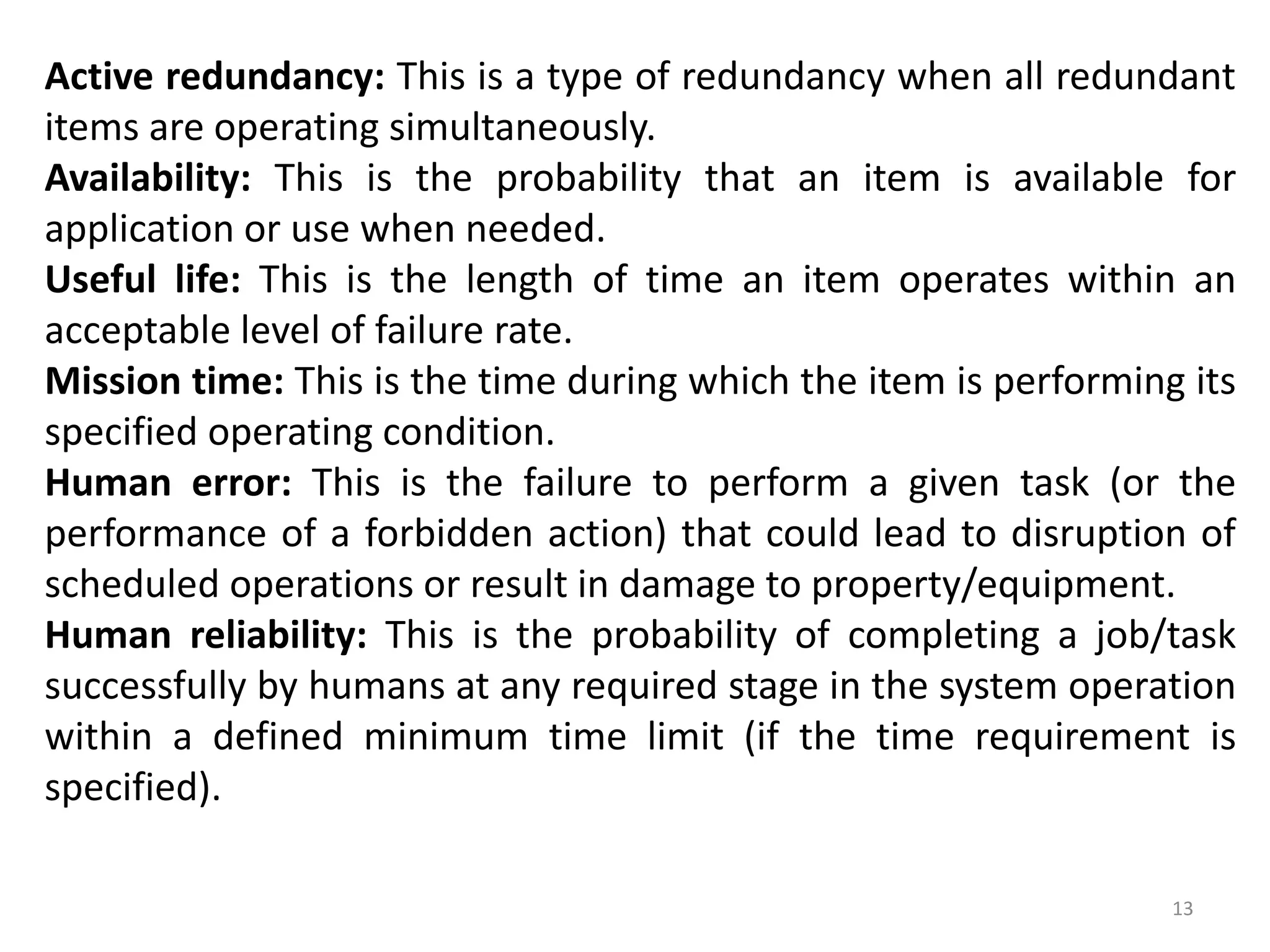 Active redundancy: This is a type of redundancy when all redundant 
items are operating simultaneously. 
Availability: This is the probability that an item is available for 
application or use when needed. 
Useful life: This is the length of time an item operates within an 
acceptable level of failure rate. 
Mission time: This is the time during which the item is performing its 
specified operating condition. 
Human error: This is the failure to perform a given task (or the 
performance of a forbidden action) that could lead to disruption of 
scheduled operations or result in damage to property/equipment. 
Human reliability: This is the probability of completing a job/task 
successfully by humans at any required stage in the system operation 
within a defined minimum time limit (if the time requirement is 
specified). 
13 
 