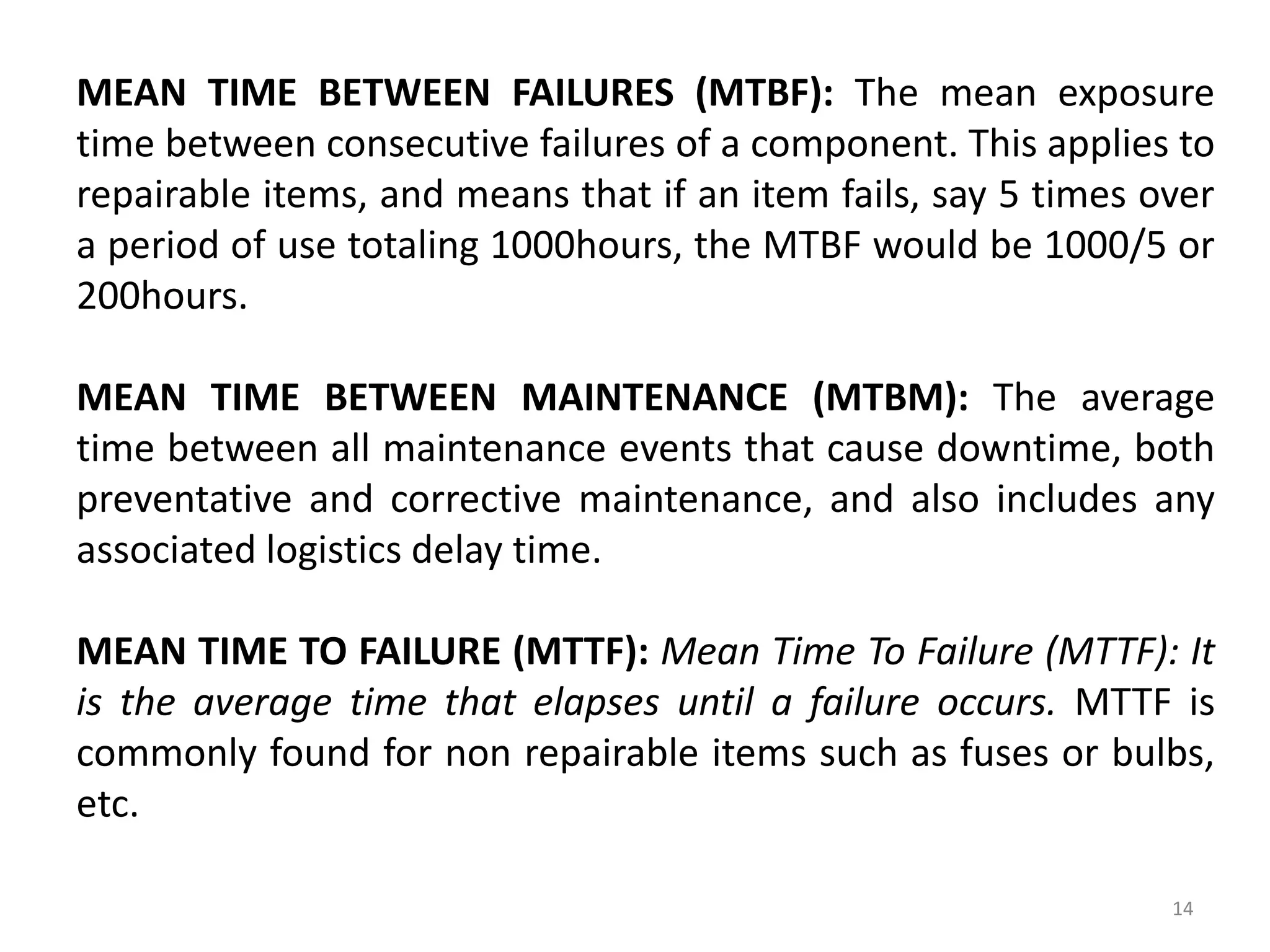 MEAN TIME BETWEEN FAILURES (MTBF): The mean exposure 
time between consecutive failures of a component. This applies to 
repairable items, and means that if an item fails, say 5 times over 
a period of use totaling 1000hours, the MTBF would be 1000/5 or 
200hours. 
MEAN TIME BETWEEN MAINTENANCE (MTBM): The average 
time between all maintenance events that cause downtime, both 
preventative and corrective maintenance, and also includes any 
associated logistics delay time. 
MEAN TIME TO FAILURE (MTTF): Mean Time To Failure (MTTF): It 
is the average time that elapses until a failure occurs. MTTF is 
commonly found for non repairable items such as fuses or bulbs, 
etc. 
14 
 