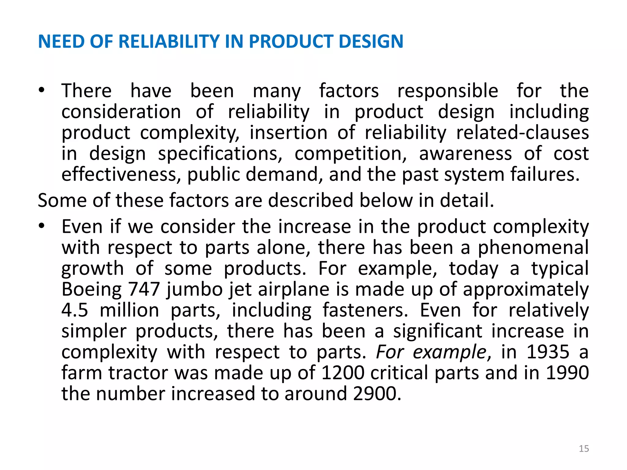 NEED OF RELIABILITY IN PRODUCT DESIGN 
• There have been many factors responsible for the 
consideration of reliability in product design including 
product complexity, insertion of reliability related-clauses 
in design specifications, competition, awareness of cost 
effectiveness, public demand, and the past system failures. 
Some of these factors are described below in detail. 
• Even if we consider the increase in the product complexity 
with respect to parts alone, there has been a phenomenal 
growth of some products. For example, today a typical 
Boeing 747 jumbo jet airplane is made up of approximately 
4.5 million parts, including fasteners. Even for relatively 
simpler products, there has been a significant increase in 
complexity with respect to parts. For example, in 1935 a 
farm tractor was made up of 1200 critical parts and in 1990 
the number increased to around 2900. 
15 
 