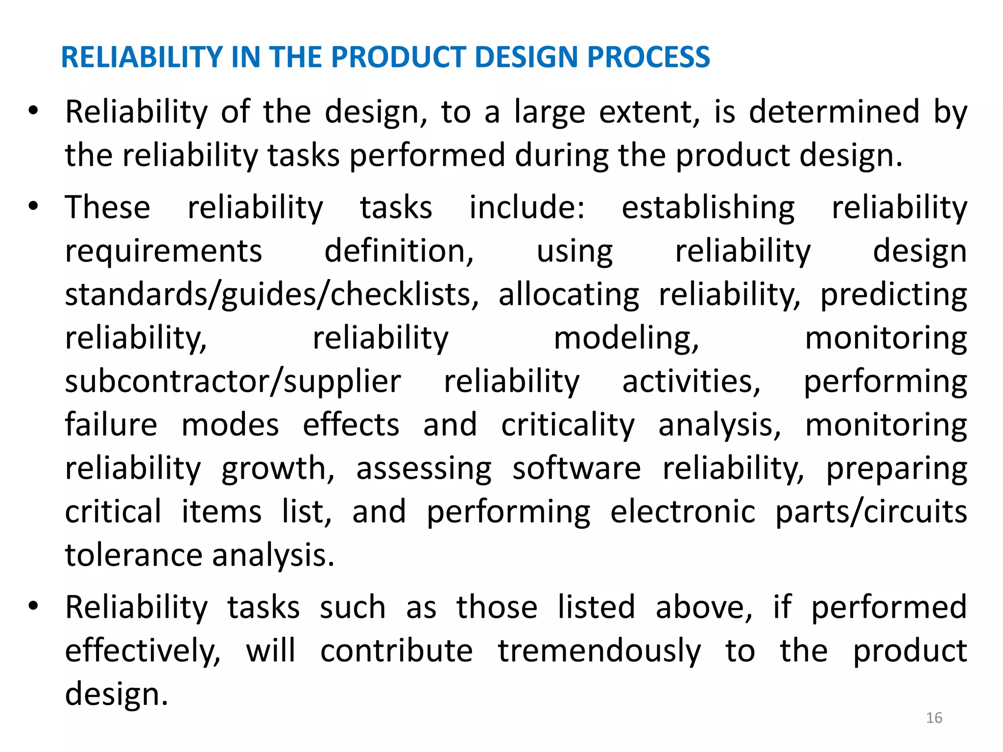 RELIABILITY IN THE PRODUCT DESIGN PROCESS 
• Reliability of the design, to a large extent, is determined by 
the reliability tasks performed during the product design. 
• These reliability tasks include: establishing reliability 
requirements definition, using reliability design 
standards/guides/checklists, allocating reliability, predicting 
reliability, reliability modeling, monitoring 
subcontractor/supplier reliability activities, performing 
failure modes effects and criticality analysis, monitoring 
reliability growth, assessing software reliability, preparing 
critical items list, and performing electronic parts/circuits 
tolerance analysis. 
• Reliability tasks such as those listed above, if performed 
effectively, will contribute tremendously to the product 
design. 
16 
 