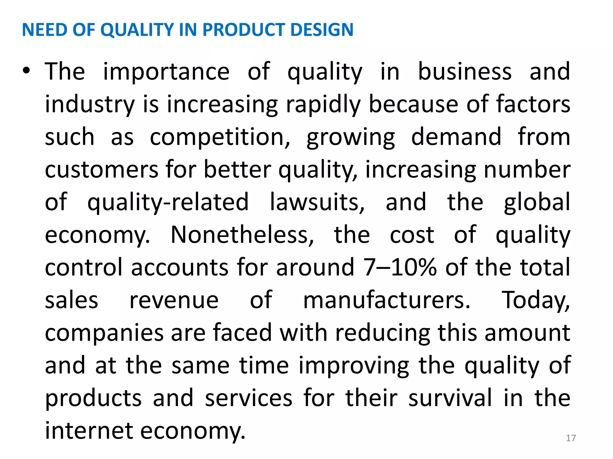 NEED OF QUALITY IN PRODUCT DESIGN 
• The importance of quality in business and 
industry is increasing rapidly because of factors 
such as competition, growing demand from 
customers for better quality, increasing number 
of quality-related lawsuits, and the global 
economy. Nonetheless, the cost of quality 
control accounts for around 7–10% of the total 
sales revenue of manufacturers. Today, 
companies are faced with reducing this amount 
and at the same time improving the quality of 
products and services for their survival in the 
internet economy. 17 
 