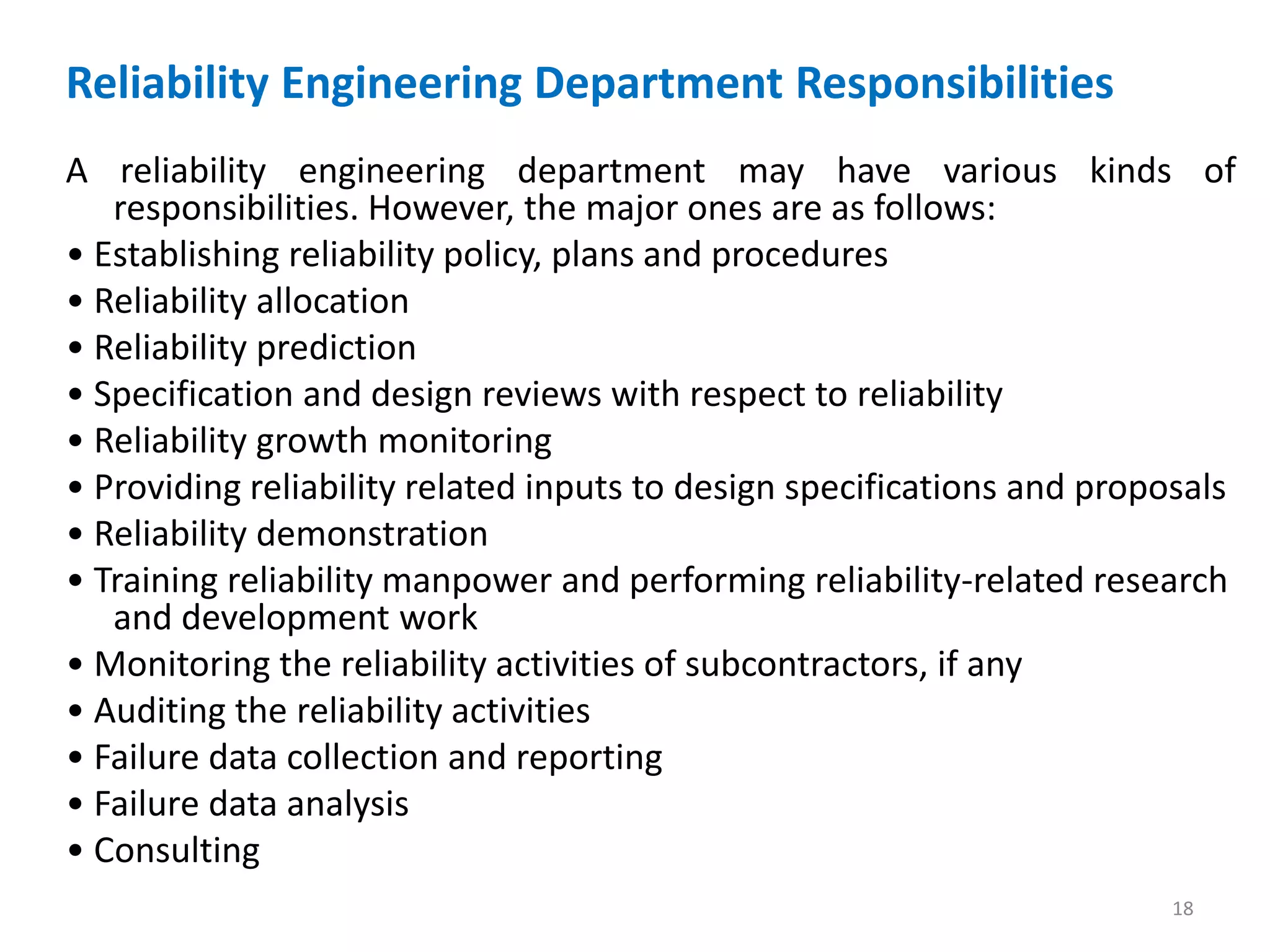 Reliability Engineering Department Responsibilities 
A reliability engineering department may have various kinds of 
responsibilities. However, the major ones are as follows: 
• Establishing reliability policy, plans and procedures 
• Reliability allocation 
• Reliability prediction 
• Specification and design reviews with respect to reliability 
• Reliability growth monitoring 
• Providing reliability related inputs to design specifications and proposals 
• Reliability demonstration 
• Training reliability manpower and performing reliability-related research 
and development work 
• Monitoring the reliability activities of subcontractors, if any 
• Auditing the reliability activities 
• Failure data collection and reporting 
• Failure data analysis 
• Consulting 
18 
 