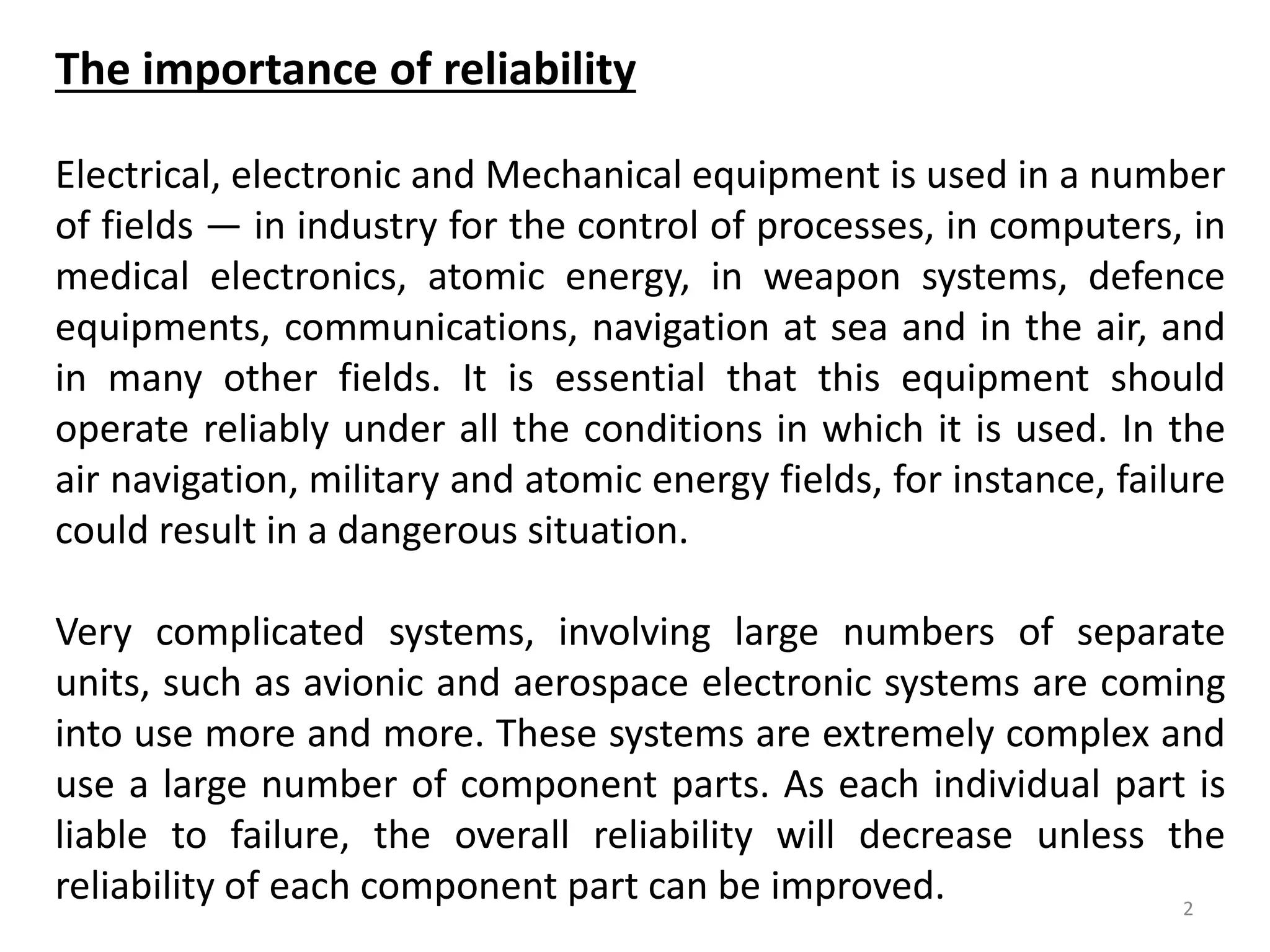2 
The importance of reliability 
Electrical, electronic and Mechanical equipment is used in a number 
of fields — in industry for the control of processes, in computers, in 
medical electronics, atomic energy, in weapon systems, defence 
equipments, communications, navigation at sea and in the air, and 
in many other fields. It is essential that this equipment should 
operate reliably under all the conditions in which it is used. In the 
air navigation, military and atomic energy fields, for instance, failure 
could result in a dangerous situation. 
Very complicated systems, involving large numbers of separate 
units, such as avionic and aerospace electronic systems are coming 
into use more and more. These systems are extremely complex and 
use a large number of component parts. As each individual part is 
liable to failure, the overall reliability will decrease unless the 
reliability of each component part can be improved. 
 