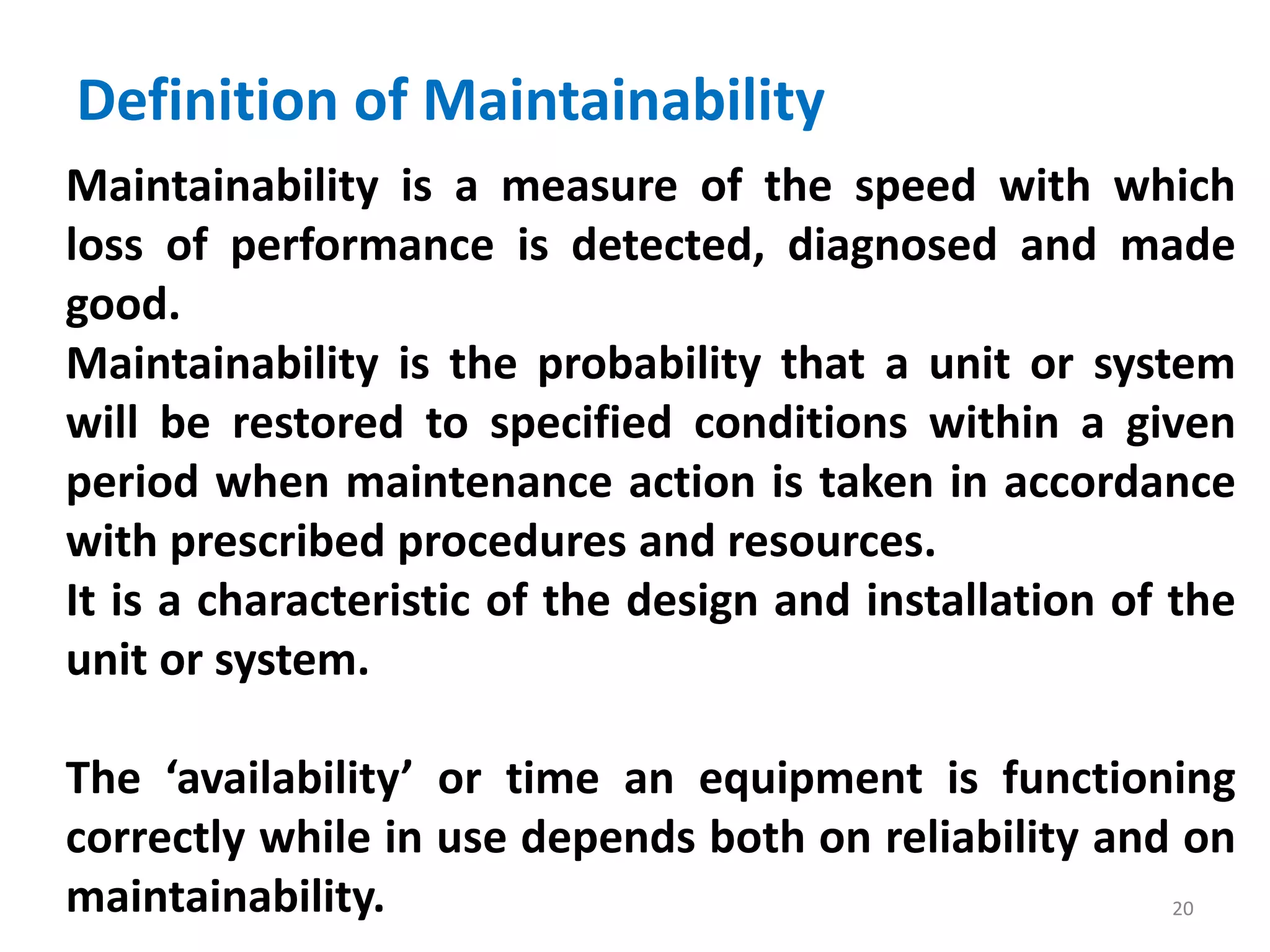 Definition of Maintainability 
Maintainability is a measure of the speed with which 
loss of performance is detected, diagnosed and made 
good. 
Maintainability is the probability that a unit or system 
will be restored to specified conditions within a given 
period when maintenance action is taken in accordance 
with prescribed procedures and resources. 
It is a characteristic of the design and installation of the 
unit or system. 
The ‘availability’ or time an equipment is functioning 
correctly while in use depends both on reliability and on 
maintainability. 
20 
 