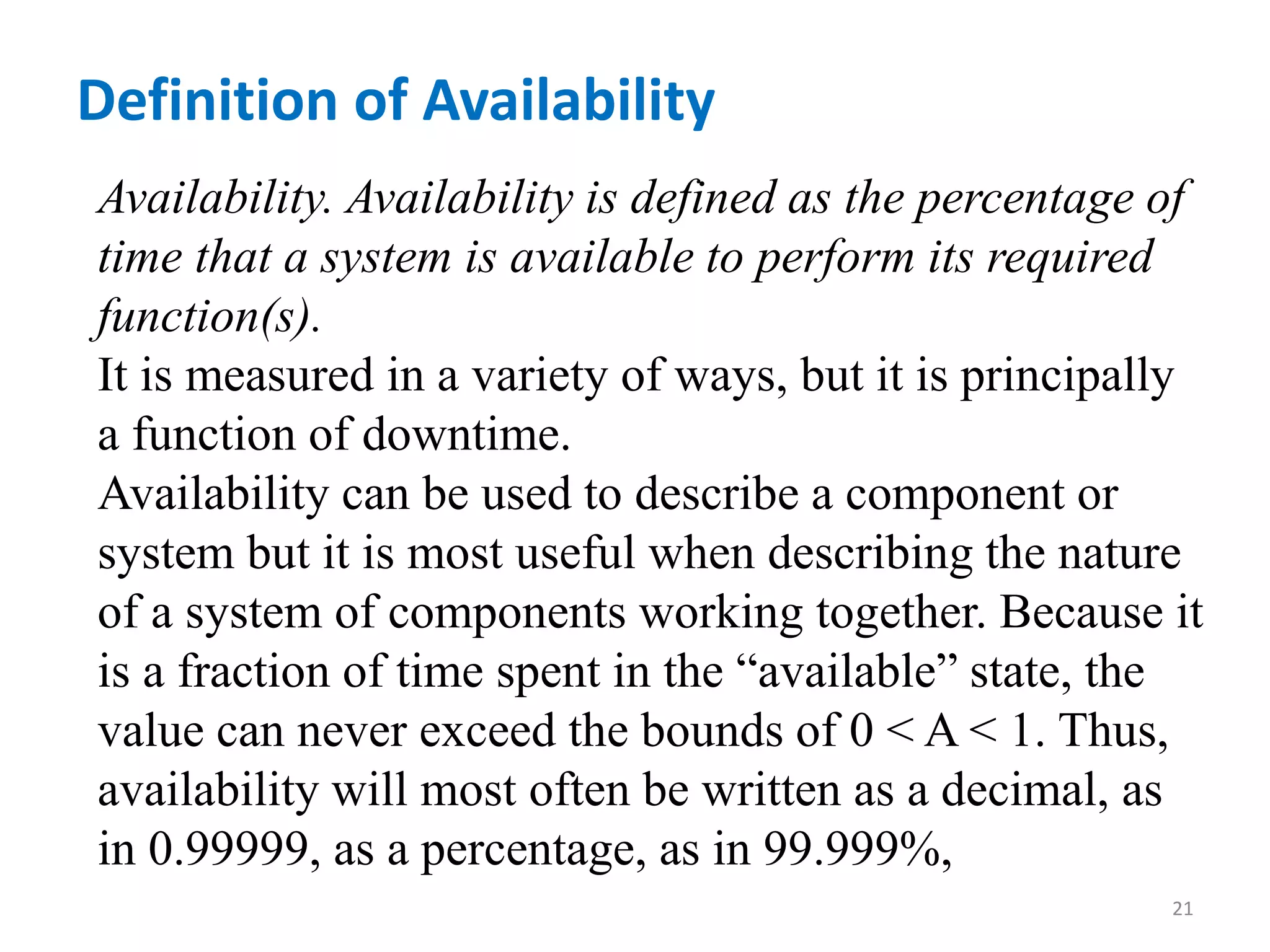 Definition of Availability 
Availability. Availability is defined as the percentage of 
time that a system is available to perform its required 
function(s). 
It is measured in a variety of ways, but it is principally 
a function of downtime. 
Availability can be used to describe a component or 
system but it is most useful when describing the nature 
of a system of components working together. Because it 
is a fraction of time spent in the “available” state, the 
value can never exceed the bounds of 0 < A < 1. Thus, 
availability will most often be written as a decimal, as 
in 0.99999, as a percentage, as in 99.999%, 
21 
 