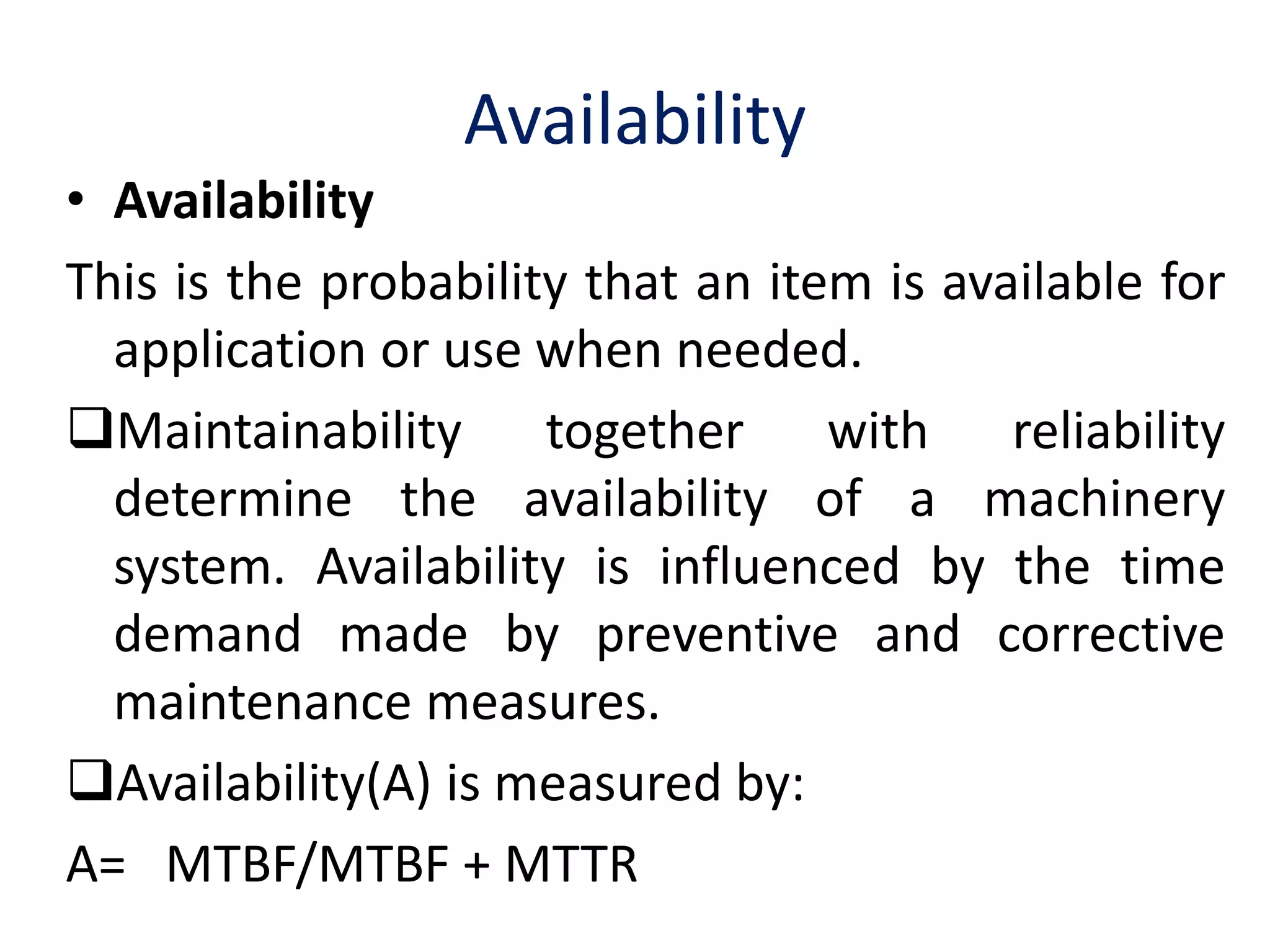 Availability 
• Availability 
This is the probability that an item is available for 
application or use when needed. 
Maintainability together with reliability 
determine the availability of a machinery 
system. Availability is influenced by the time 
demand made by preventive and corrective 
maintenance measures. 
Availability(A) is measured by: 
A= MTBF/MTBF + MTTR 
 
