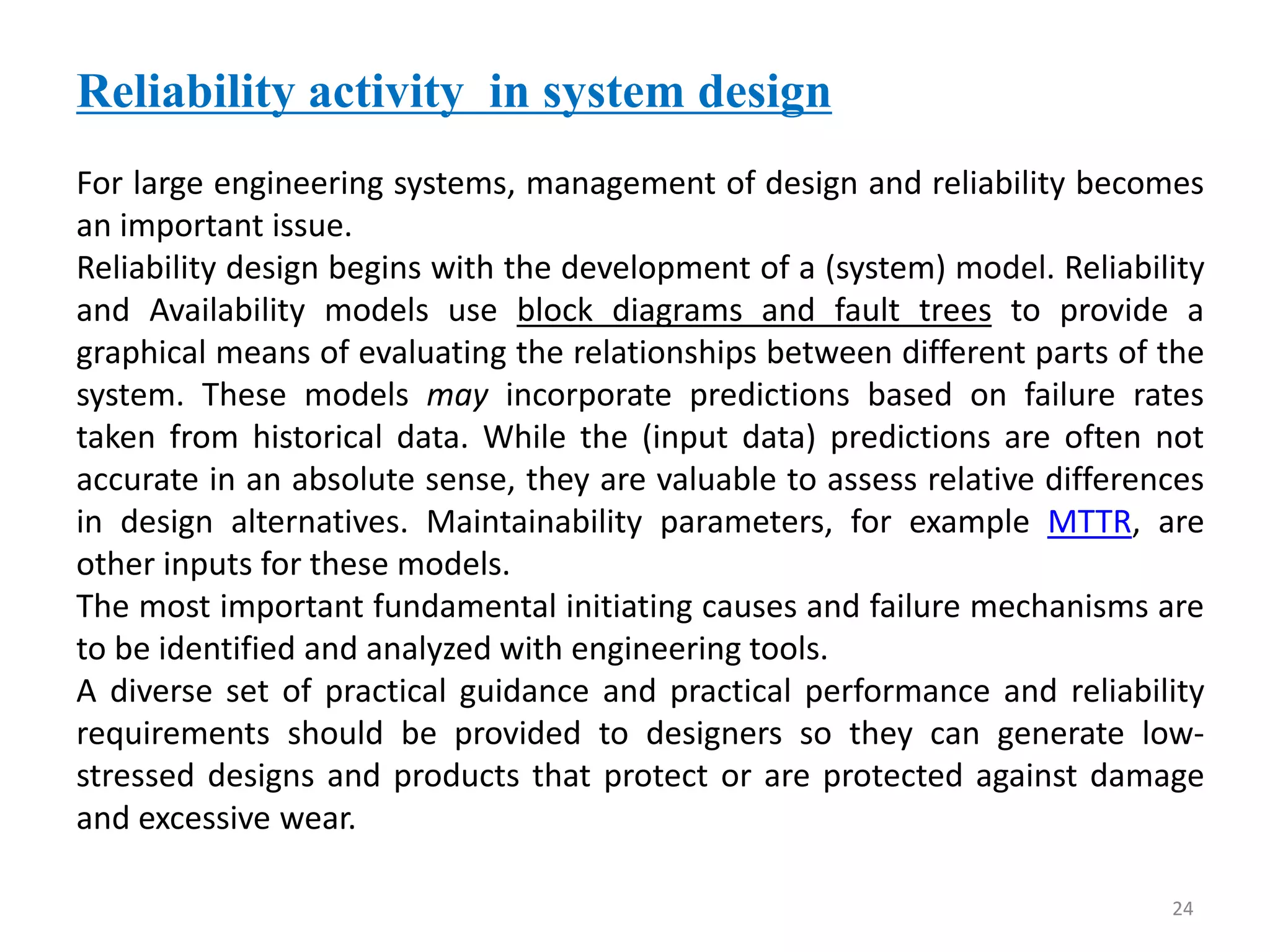 24 
Reliability activity in system design 
For large engineering systems, management of design and reliability becomes 
an important issue. 
Reliability design begins with the development of a (system) model. Reliability 
and Availability models use block diagrams and fault trees to provide a 
graphical means of evaluating the relationships between different parts of the 
system. These models may incorporate predictions based on failure rates 
taken from historical data. While the (input data) predictions are often not 
accurate in an absolute sense, they are valuable to assess relative differences 
in design alternatives. Maintainability parameters, for example MTTR, are 
other inputs for these models. 
The most important fundamental initiating causes and failure mechanisms are 
to be identified and analyzed with engineering tools. 
A diverse set of practical guidance and practical performance and reliability 
requirements should be provided to designers so they can generate low-stressed 
designs and products that protect or are protected against damage 
and excessive wear. 
 
