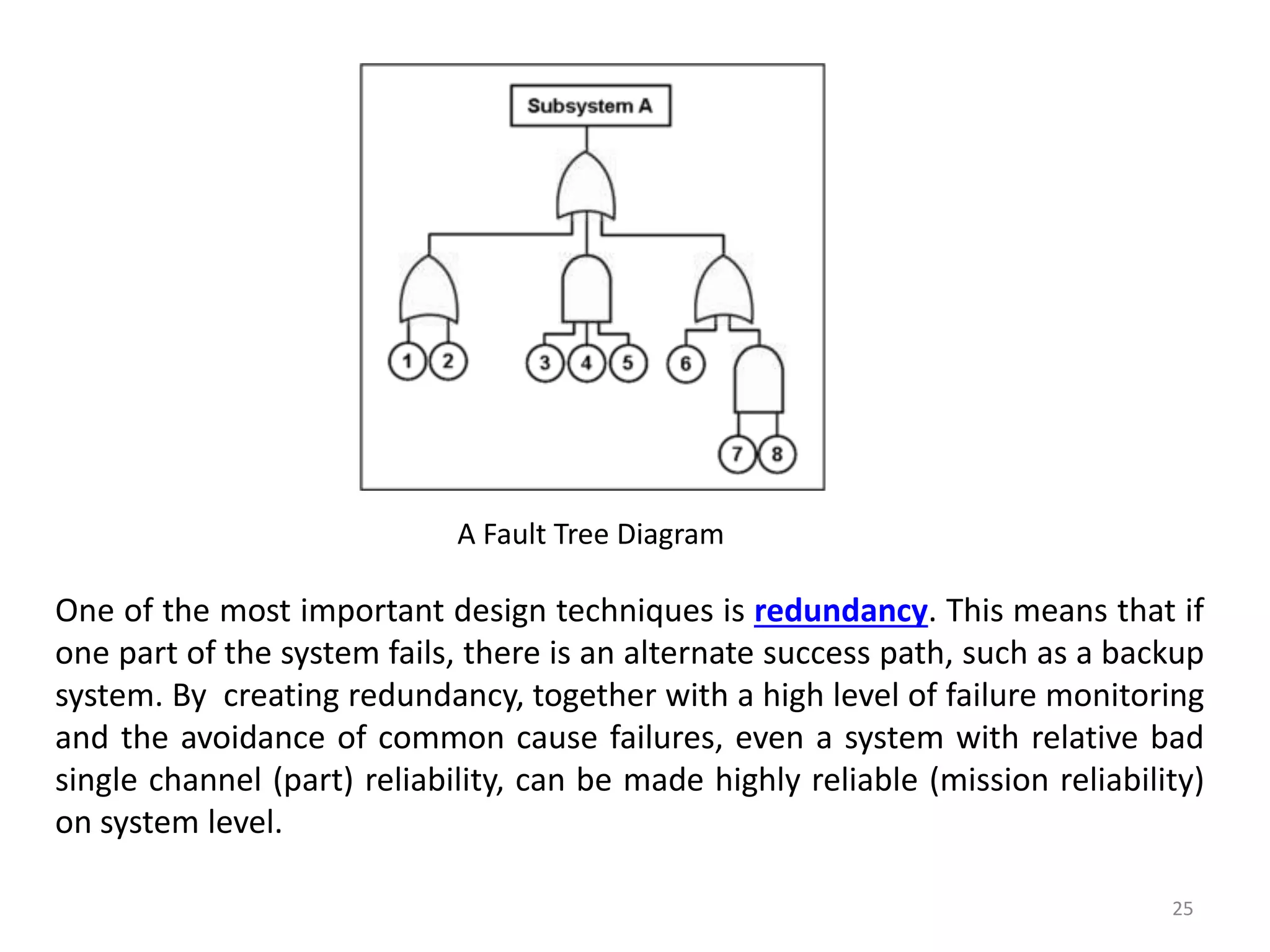 25 
A Fault Tree Diagram 
One of the most important design techniques is redundancy. This means that if 
one part of the system fails, there is an alternate success path, such as a backup 
system. By creating redundancy, together with a high level of failure monitoring 
and the avoidance of common cause failures, even a system with relative bad 
single channel (part) reliability, can be made highly reliable (mission reliability) 
on system level. 
 