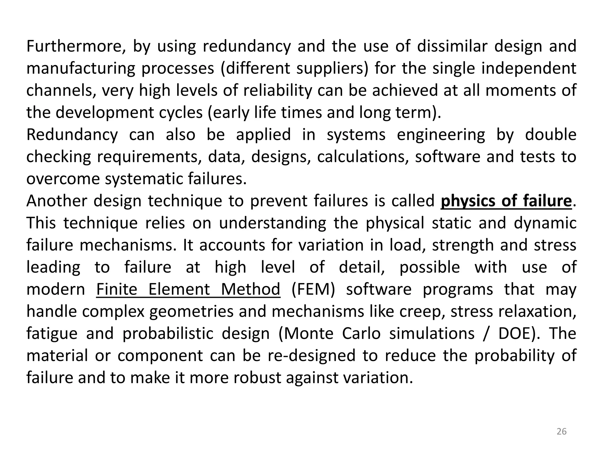 Furthermore, by using redundancy and the use of dissimilar design and 
manufacturing processes (different suppliers) for the single independent 
channels, very high levels of reliability can be achieved at all moments of 
the development cycles (early life times and long term). 
Redundancy can also be applied in systems engineering by double 
checking requirements, data, designs, calculations, software and tests to 
overcome systematic failures. 
Another design technique to prevent failures is called physics of failure. 
This technique relies on understanding the physical static and dynamic 
failure mechanisms. It accounts for variation in load, strength and stress 
leading to failure at high level of detail, possible with use of 
modern Finite Element Method (FEM) software programs that may 
handle complex geometries and mechanisms like creep, stress relaxation, 
fatigue and probabilistic design (Monte Carlo simulations / DOE). The 
material or component can be re-designed to reduce the probability of 
failure and to make it more robust against variation. 
26 
 