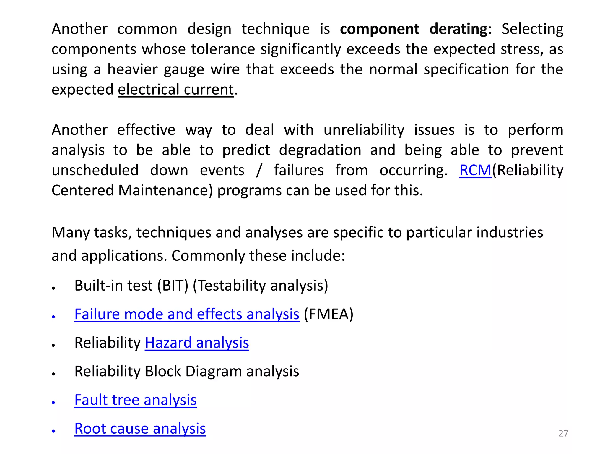 Another common design technique is component derating: Selecting 
components whose tolerance significantly exceeds the expected stress, as 
using a heavier gauge wire that exceeds the normal specification for the 
expected electrical current. 
Another effective way to deal with unreliability issues is to perform 
analysis to be able to predict degradation and being able to prevent 
unscheduled down events / failures from occurring. RCM(Reliability 
Centered Maintenance) programs can be used for this. 
27 
Many tasks, techniques and analyses are specific to particular industries 
and applications. Commonly these include: 
 Built-in test (BIT) (Testability analysis) 
 Failure mode and effects analysis (FMEA) 
 Reliability Hazard analysis 
 Reliability Block Diagram analysis 
 Fault tree analysis 
 Root cause analysis 
 